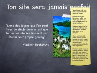 Ton site sera jamais parfait      Tu peut essayer de tout
                                  faire a la perfection du
                                  mieux que tu peut.

                                  Conceptualizer des
                                  hiérarchies, deﬁnir tes
                                  “mock-ups”, ecrire des
                                  gros documents word pis
                                  des spreadsheet...

“L'une des leçons que l'on peut   Mais peu importe l’effort
                                  que tu va mettre ya une
tirer du siècle dernier est que   chose qui est certaine
                                  c’est que tu va te
toutes les utopies ﬁnissent par   tromper!


  établir leur propre goulag.”    T’aura pas toujours la
                                  bonne solution au bon
                                  moment pis plus le temps
                                  va avancer, plus le produit
                                  va evoluer plus
            Vladimir Boukovsky    préconceptions originales
                                  vont disparaitre.

                                  C’est sure que tu va pas te
                                  tromper sur toute la ligne
                                  mais si tu veut que ton
                                  produit existe, que sa soit
                                  un site transactionel, un
                                  blog, ou une plateforme
                                  distribuée tu veut que ton
                                  produit evolue pis ....
 