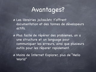 Avantages?
Les librairies js/css/etc t’offrent
documentation et des tonnes de dévelopeurs
actifs.

Plus facile de répérer des problemes, on a
une structure et un language pour
communiquer les erreurs, ainsi que plusieurs
outils pour les réparer rapidement.

Moins de Internet Explorer, plus de “Hello
World”
 