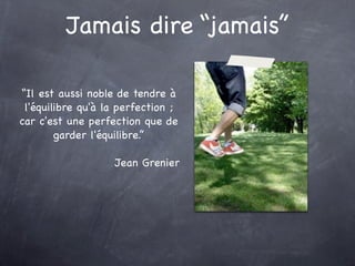 Jamais dire “jamais”

“Il est aussi noble de tendre à
 l'équilibre qu'à la perfection ;
car c'est une perfection que de
        garder l'équilibre.”

                   Jean Grenier
 