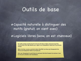 Outils de base

Capacité naturelle à distinguer des
motifs (gratuit, on vient avec)

Logiciels libres (wow, on est chanceux)

  En realité, chaque version de notre site qui à été mise en ligne, beaucoup de parties
  structurelles etait déja désuètes par rapport aux changements requis pour la prochaine
  version.

  Mais c’est bon, ca nous a permis de mieux identiﬁer les choses qui changeaient des
  choses qui changeaient moins ou presque pas.

  Note: par changement je parle bien du contenant disctinctivement du contenu et non
  du fait que les données sont dynamiques.
 