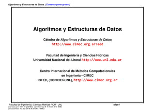 Algoritmos y Estructuras de Datos. (Contents-prev-up-next)
Algoritmos y Estructuras de Datos
C´atedra de Algoritmos y Estructuras de Datos
http://www.cimec.org.ar/aed
Facultad de Ingenier´ıa y Ciencias H´ıdricas
Universidad Nacional del Litoral http://www.unl.edu.ar
Centro Internacional de M´etodos Computacionales
en Ingenier´ıa - CIMEC
INTEC, (CONICET-UNL), http://www.cimec.org.ar
Facultad de Ingenier´ıa y Ciencias H´ıdricas FICH - UNL slide 1
((version aed-3.0-8-g669d224) (date Tue Aug 16 11:50:58 2016 -0300)
(processed-date Tue Aug 16 11:52:01 2016 -0300))
 