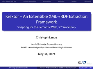 Sem. Markup and RDF            Krextor Framework         Applications          Examples           Related         Conclusion




    Krextor – An Extensible XML→RDF Extraction
                     Framework
                      Scripting for the Semantic Web, 5th Workshop


                                                   Christoph Lange

                                         Jacobs University, Bremen, Germany
                          KWARC – Knowledge Adaptation and Reasoning for Content


                                                    May 31, 2009



         Ch. Lange (Jacobs University)               Krextor – An Extensible XML→RDF Extraction Framework   May 31, 2009 1/15
 