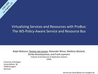 Virtualizing Services and Resources with ProBus: 
          The WS‐Policy‐Aware Service and Resource Bus




            Ralph Mietzner, Tammo van Lessen, Alexander Wiese, Matthias Wieland,
                          Dimka Karastoyanova, and Frank Leymann
                            Institute of Architecture of Application Systems
                                                  (IAAS)
University of Stuttgart
Universitätsstr. 38
70569 Stuttgart
Germany
                                                                      tammo.van.lessen@iaas.uni‐stuttgart.de
 