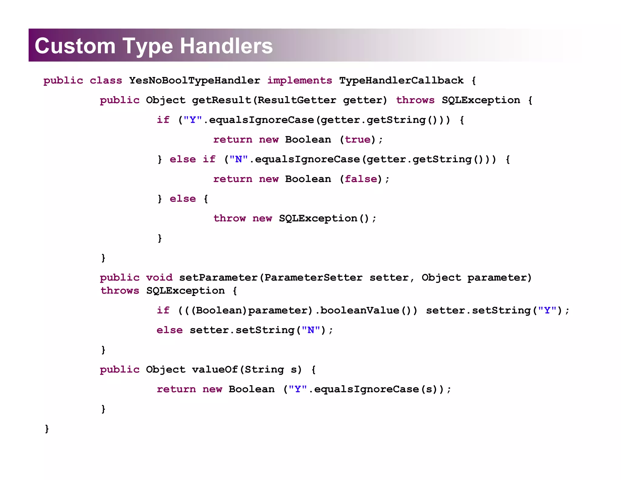 Custom Type Handlers
public class YesNoBoolTypeHandler implements TypeHandlerCallback {
        public Object getResult(ResultGetter getter) throws SQLException {
                 if ("Y".equalsIgnoreCase(getter.getString())) {
                            return new Boolean (true);
                 } else if ("N".equalsIgnoreCase(getter.getString())) {
                            return new Boolean (false);
                 } else {
                            throw new SQLException();
                 }
        }
        public void setParameter(ParameterSetter setter, Object parameter)
        throws SQLException {
                 if (((Boolean)parameter).booleanValue()) setter.setString("Y");
                 else setter.setString("N");
        }
        public Object valueOf(String s) {
                 return new Boolean ("Y".equalsIgnoreCase(s));
        }
}
 