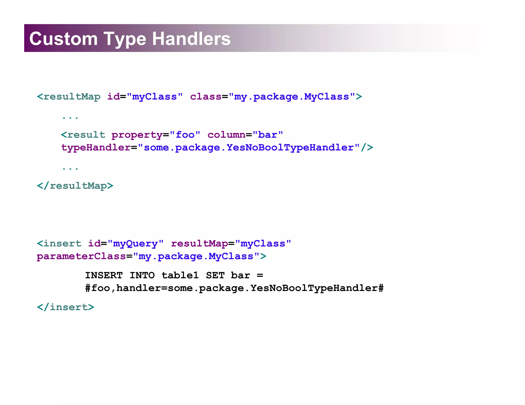 Custom Type Handlers

<resultMap id="myClass" class="my.package.MyClass">
   ...
   <result property="foo" column="bar"
   typeHandler="some.package.YesNoBoolTypeHandler"/>
   ...
</resultMap>




<insert id="myQuery" resultMap="myClass"
parameterClass="my.package.MyClass">
         INSERT INTO table1 SET bar =
         #foo,handler=some.package.YesNoBoolTypeHandler#
</insert>
 