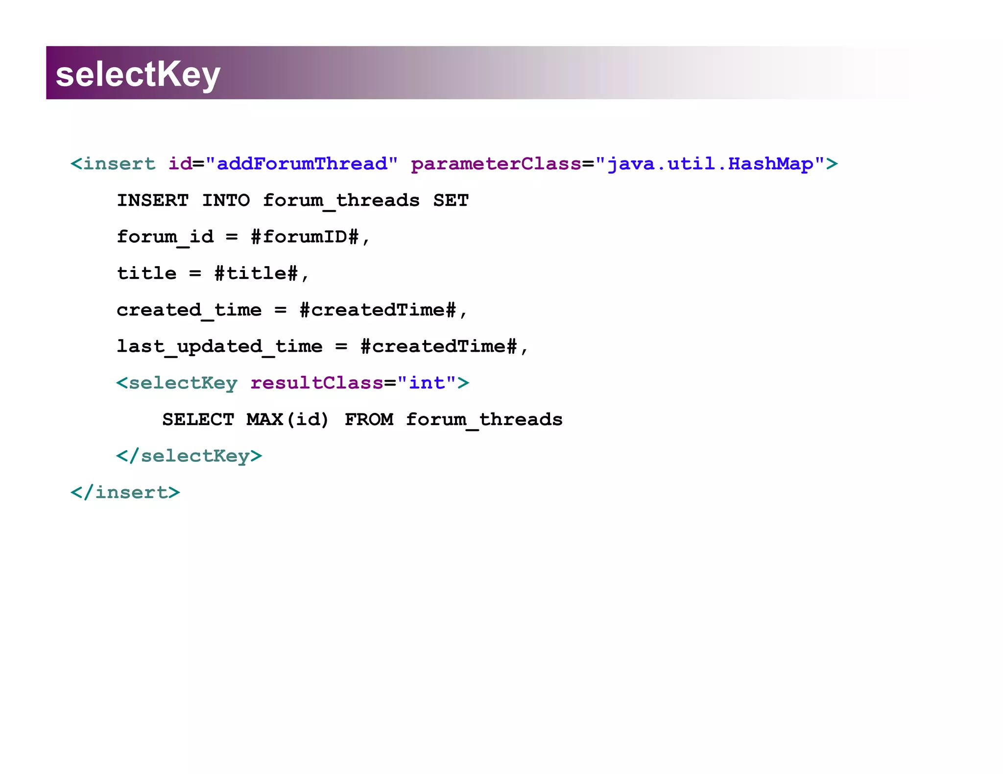 selectKey

<insert id="addForumThread" parameterClass="java.util.HashMap">
   INSERT INTO forum_threads SET
   forum_id = #forumID#,
   title = #title#,
   created_time = #createdTime#,
   last_updated_time = #createdTime#,
   <selectKey resultClass="int">
       SELECT MAX(id) FROM forum_threads
   </selectKey>
</insert>
 