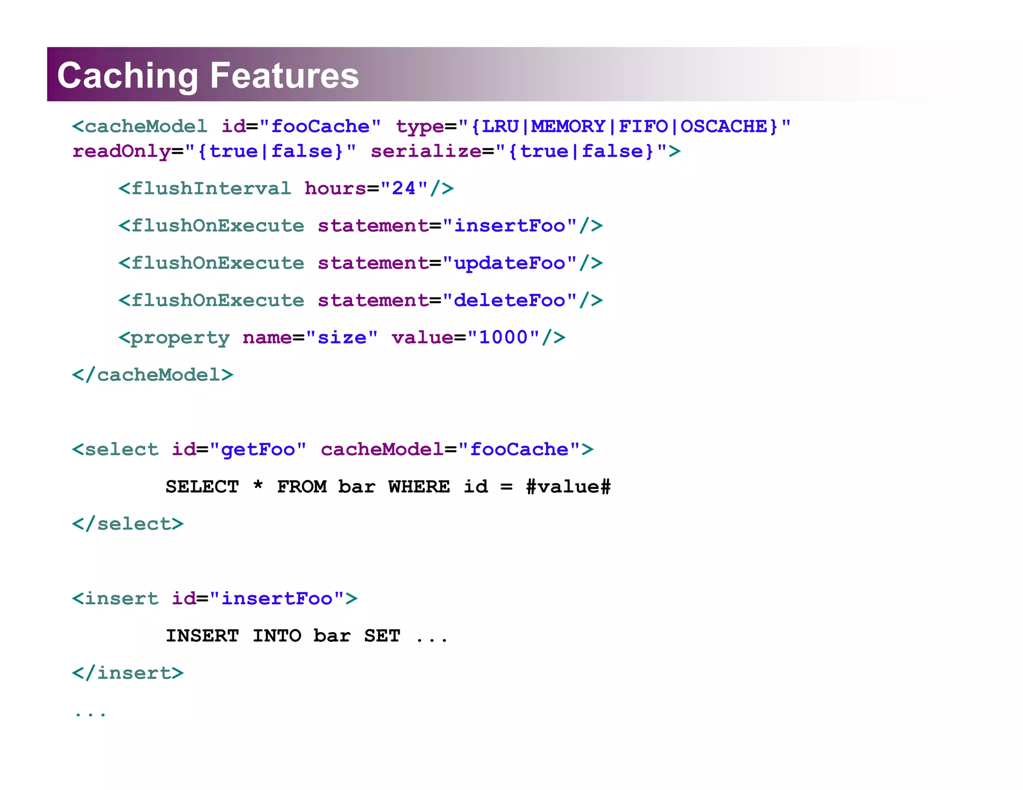 Caching Features
<cacheModel id="fooCache" type="{LRU|MEMORY|FIFO|OSCACHE}"
readOnly="{true|false}" serialize="{true|false}">
      <flushInterval hours="24"/>
      <flushOnExecute statement="insertFoo"/>
      <flushOnExecute statement="updateFoo"/>
      <flushOnExecute statement="deleteFoo"/>
      <property name="size" value="1000"/>
</cacheModel>


<select id="getFoo" cacheModel="fooCache">
         SELECT * FROM bar WHERE id = #value#
</select>


<insert id="insertFoo">
         INSERT INTO bar SET ...
</insert>
...
 