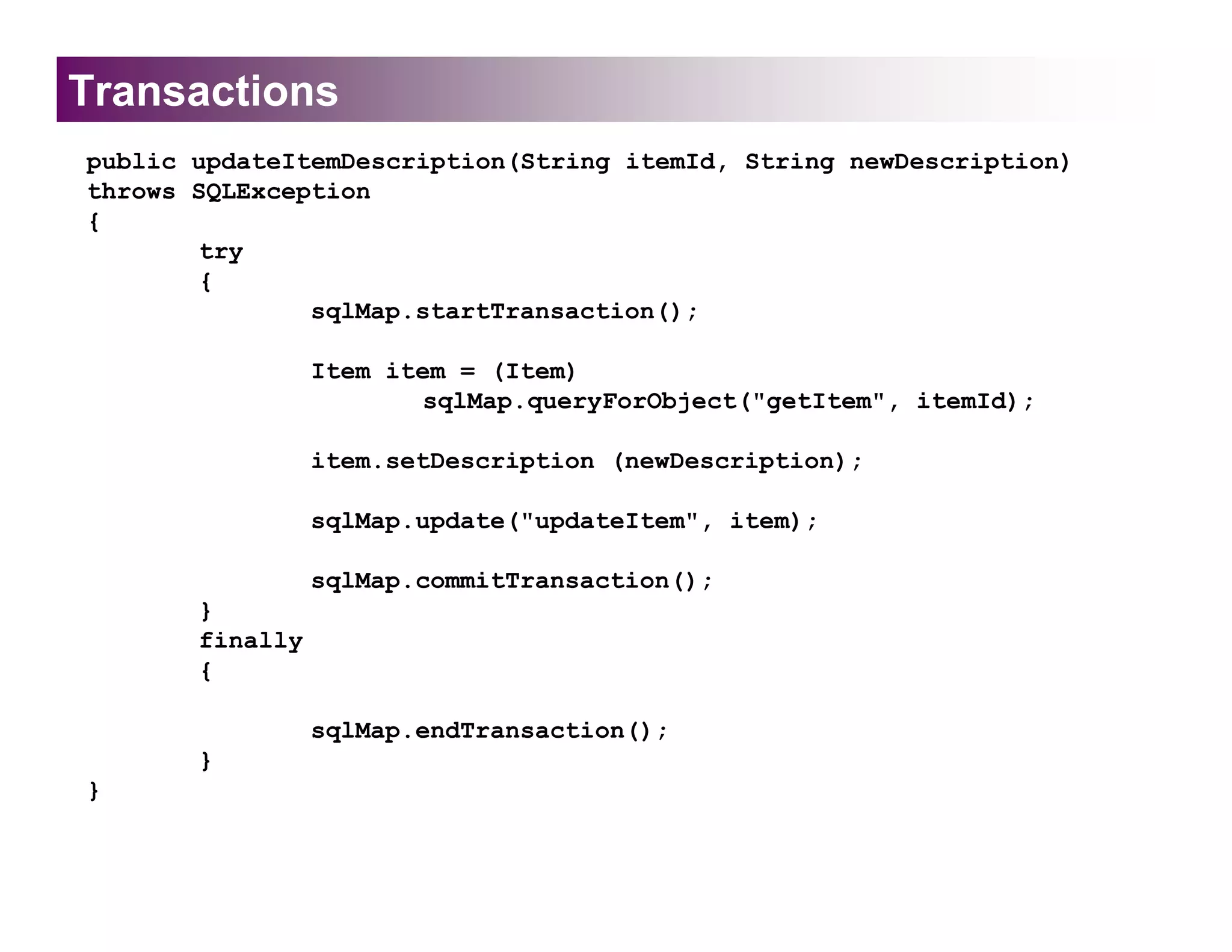 Transactions
public updateItemDescription(String itemId, String newDescription)
throws SQLException
{
       try
       {
               sqlMap.startTransaction();

                 Item item = (Item)
                        sqlMap.queryForObject("getItem", itemId);

                 item.setDescription (newDescription);

                 sqlMap.update("updateItem", item);

                 sqlMap.commitTransaction();
       }
       finally
       {

                 sqlMap.endTransaction();
       }
}
 
