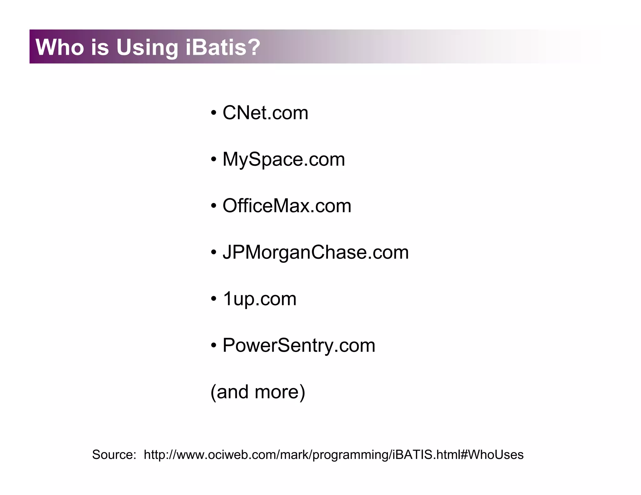 Who is Using iBatis?

                       • CNet.com

                       • MySpace.com

                       • OfficeMax.com

                       • JPMorganChase.com

                       • 1up.com

                       • PowerSentry.com

                       (and more)


     Source: http://www.ociweb.com/mark/programming/iBATIS.html#WhoUses
 