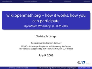 OpenMath CDs                  Authoring/Reviewing                   Wiki                  Evaluation                   Conclusion




     wiki.openmath.org – how it works, how you
                  can participate
                               OpenMath Workshop @ CICM 2009


                                              Christoph Lange

                                        Jacobs University, Bremen, Germany
                         KWARC – Knowledge Adaptation and Reasoning for Content
                       This work was supported by JEM-Thematic-Network ECP-038208.


                                                    July 9, 2009


        Ch. Lange (Jacobs University)               wiki.openmath.org – how it works, how you can participate   July 9, 2009   1/26
 