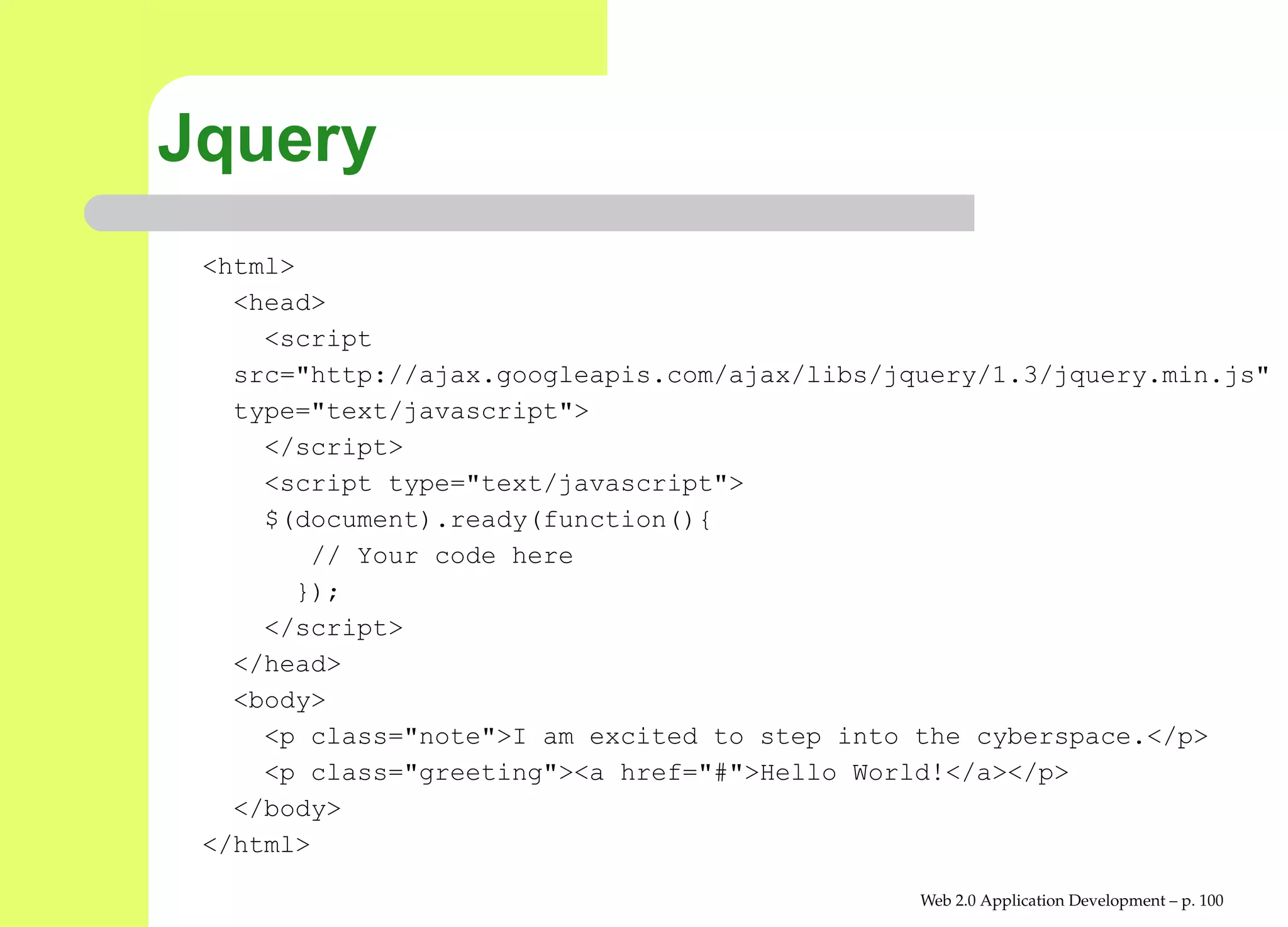 Jquery
 <html>
   <head>
     <script
   src="http://ajax.googleapis.com/ajax/libs/jquery/1.3/jquery.min.
   type="text/javascript">
     </script>
     <script type="text/javascript">
     $(document).ready(function(){
        // Your code here
       });
     </script>
   </head>
   <body>
     <p class="note">I am excited to step into the cyberspace.</p>
     <p class="greeting"><a href="#">Hello World!</a></p>
   </body>
 </html>

                                               Web 2.0 Application Development – p. 10
 