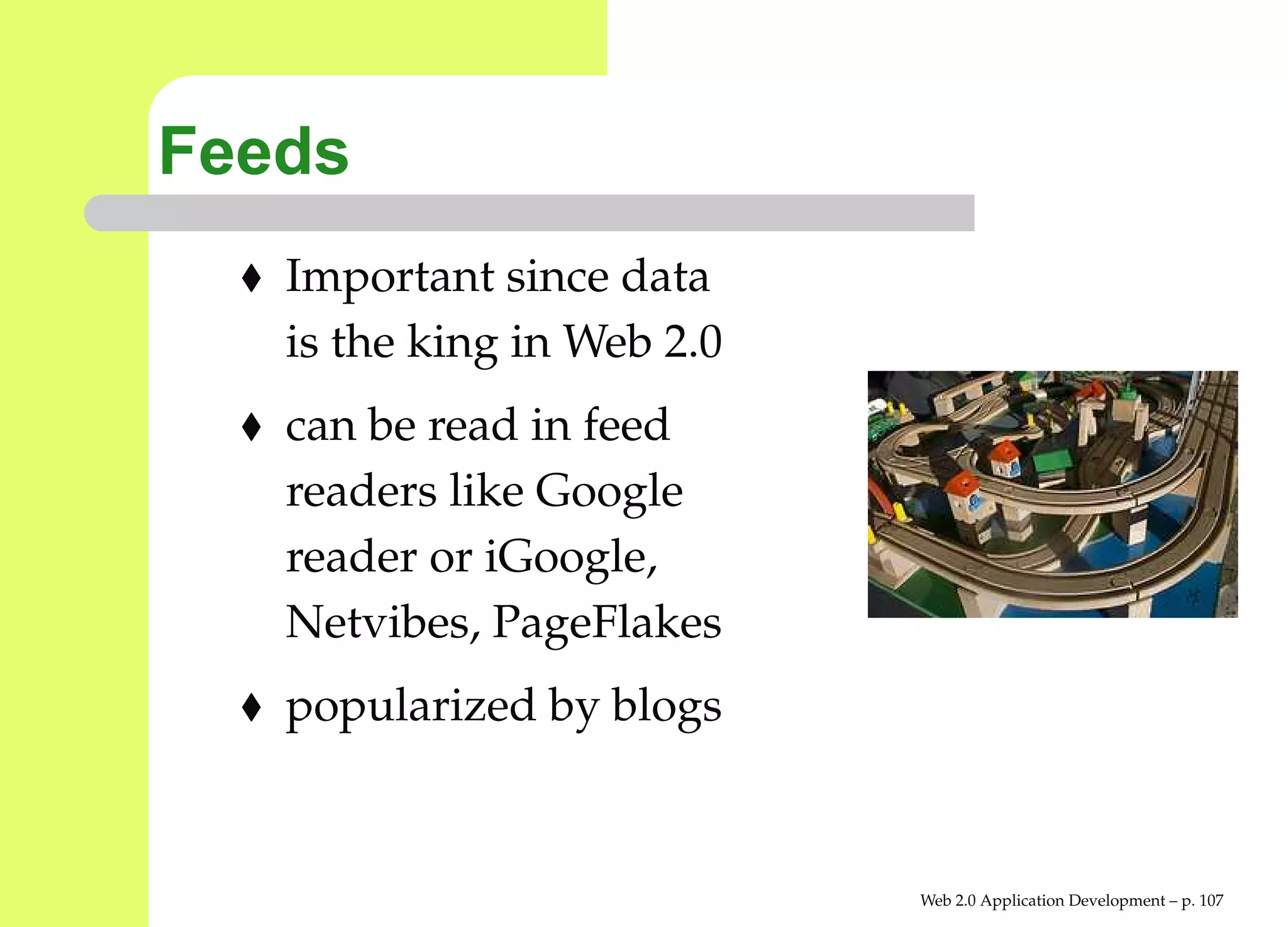 Feeds
   Important since data
   is the king in Web 2.0
   can be read in feed
   readers like Google
   reader or iGoogle,
   Netvibes, PageFlakes
   popularized by blogs


                            Web 2.0 Application Development – p. 10
 