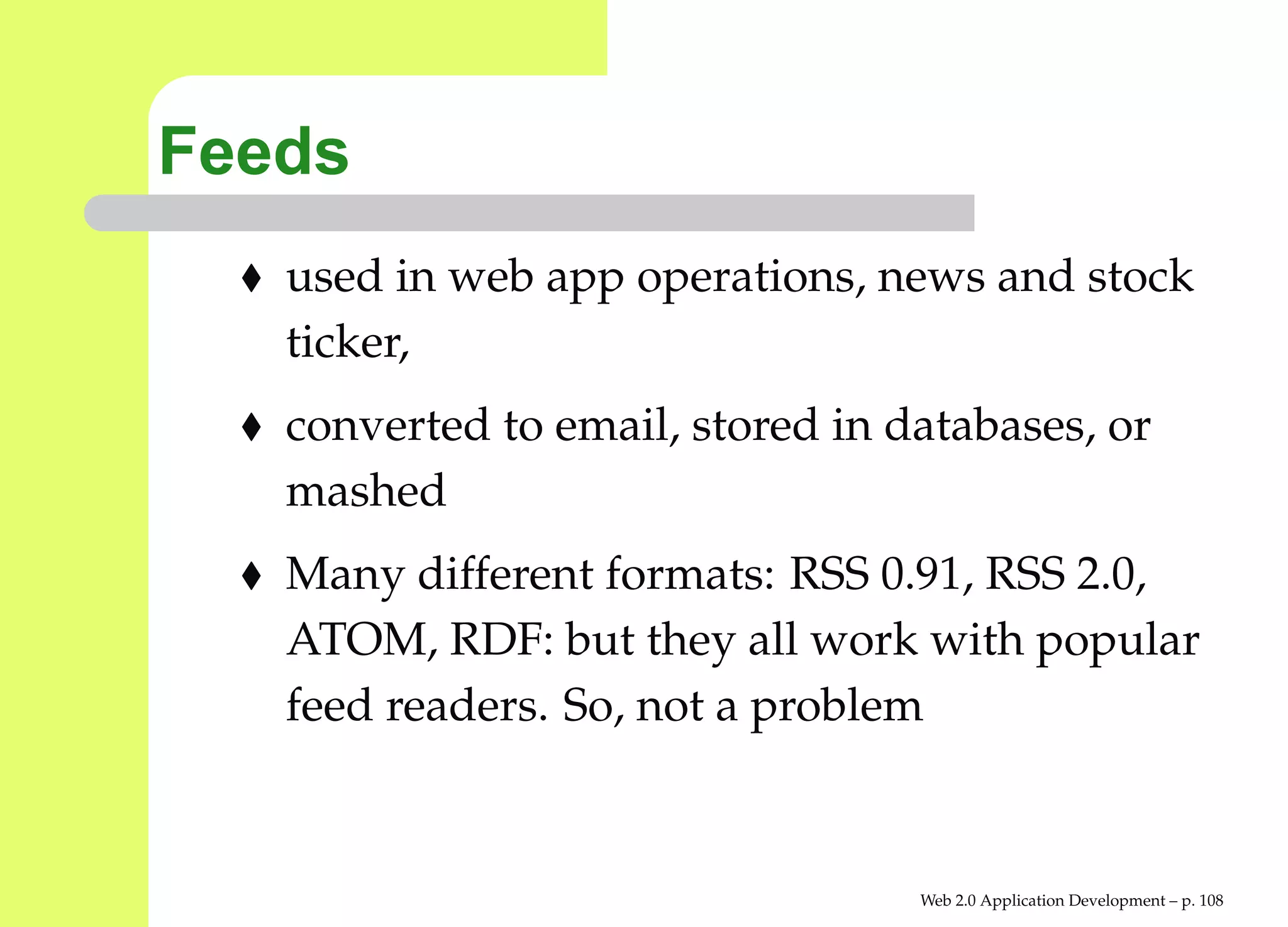 Feeds
   used in web app operations, news and stock
   ticker,
   converted to email, stored in databases, or
   mashed
   Many different formats: RSS 0.91, RSS 2.0,
   ATOM, RDF: but they all work with popular
   feed readers. So, not a problem


                                  Web 2.0 Application Development – p. 10
 