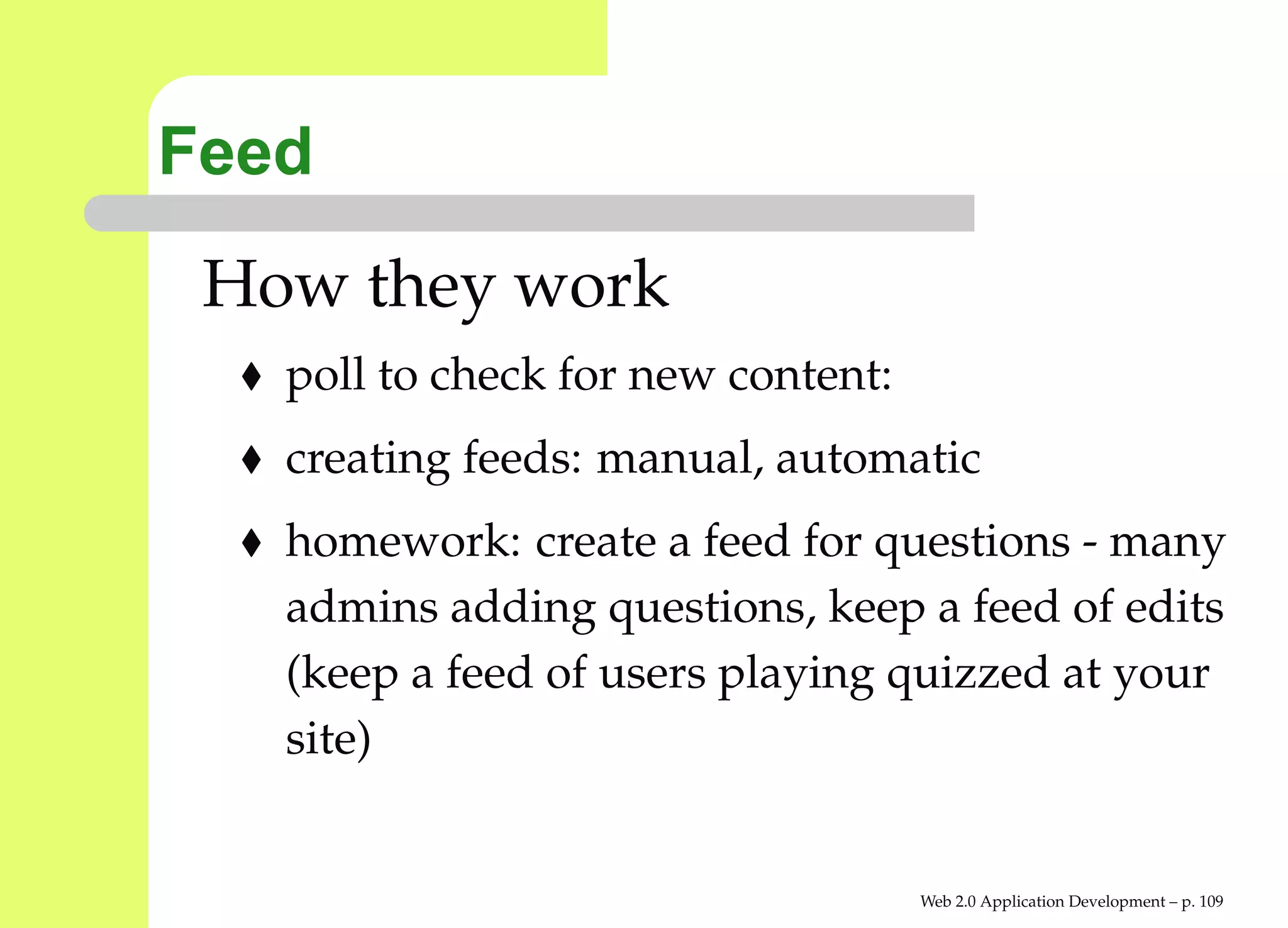 Feed
 How they work
   poll to check for new content:
   creating feeds: manual, automatic
   homework: create a feed for questions - many
   admins adding questions, keep a feed of edits
   (keep a feed of users playing quizzed at your
   site)


                                    Web 2.0 Application Development – p. 10
 