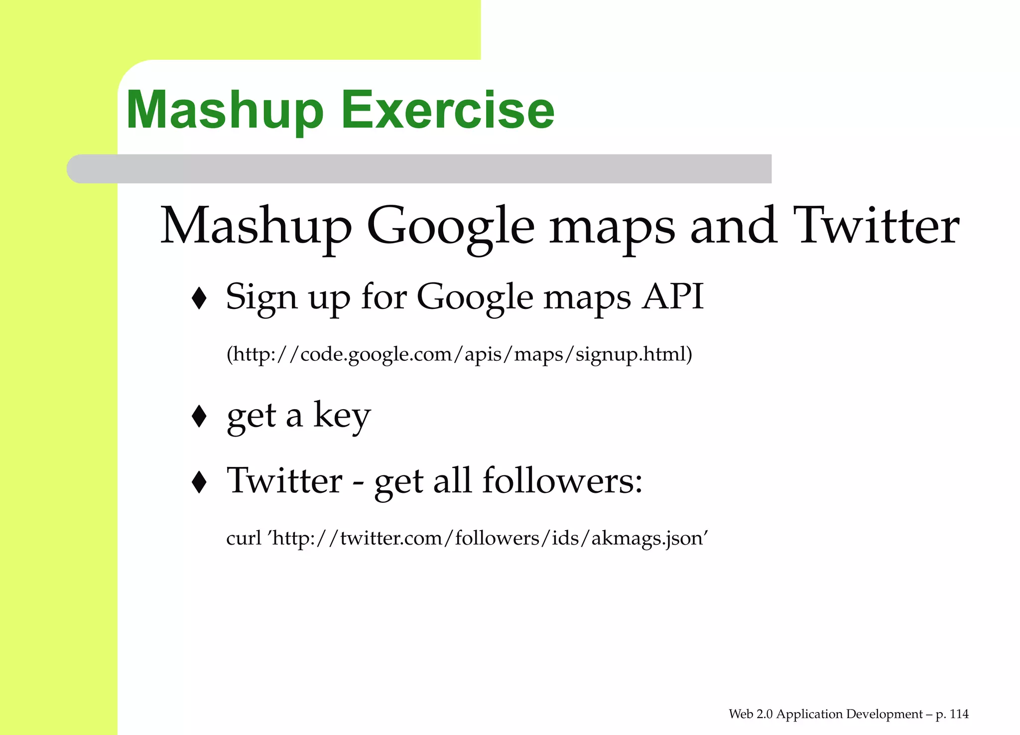 Mashup Exercise

 Mashup Google maps and Twitter
   Sign up for Google maps API
   (http://code.google.com/apis/maps/signup.html)


   get a key
   Twitter - get all followers:
   curl ’http://twitter.com/followers/ids/akmags.json’




                                                         Web 2.0 Application Development – p. 11
 