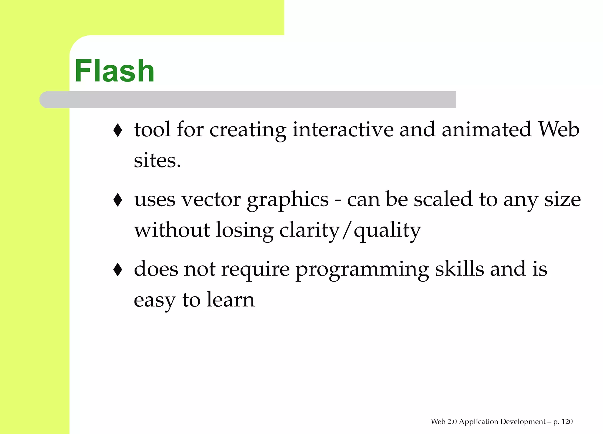 Flash
   tool for creating interactive and animated We
   sites.
   uses vector graphics - can be scaled to any siz
   without losing clarity/quality
   does not require programming skills and is
   easy to learn




                                  Web 2.0 Application Development – p. 12
 
