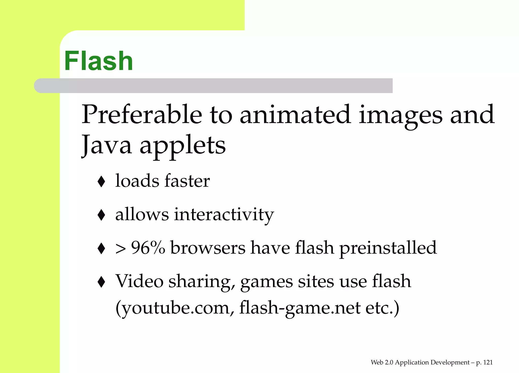 Flash
 Preferable to animated images and
 Java applets
   loads faster
   allows interactivity
   > 96% browsers have ﬂash preinstalled
   Video sharing, games sites use ﬂash
   (youtube.com, ﬂash-game.net etc.)

                                 Web 2.0 Application Development – p. 12
 