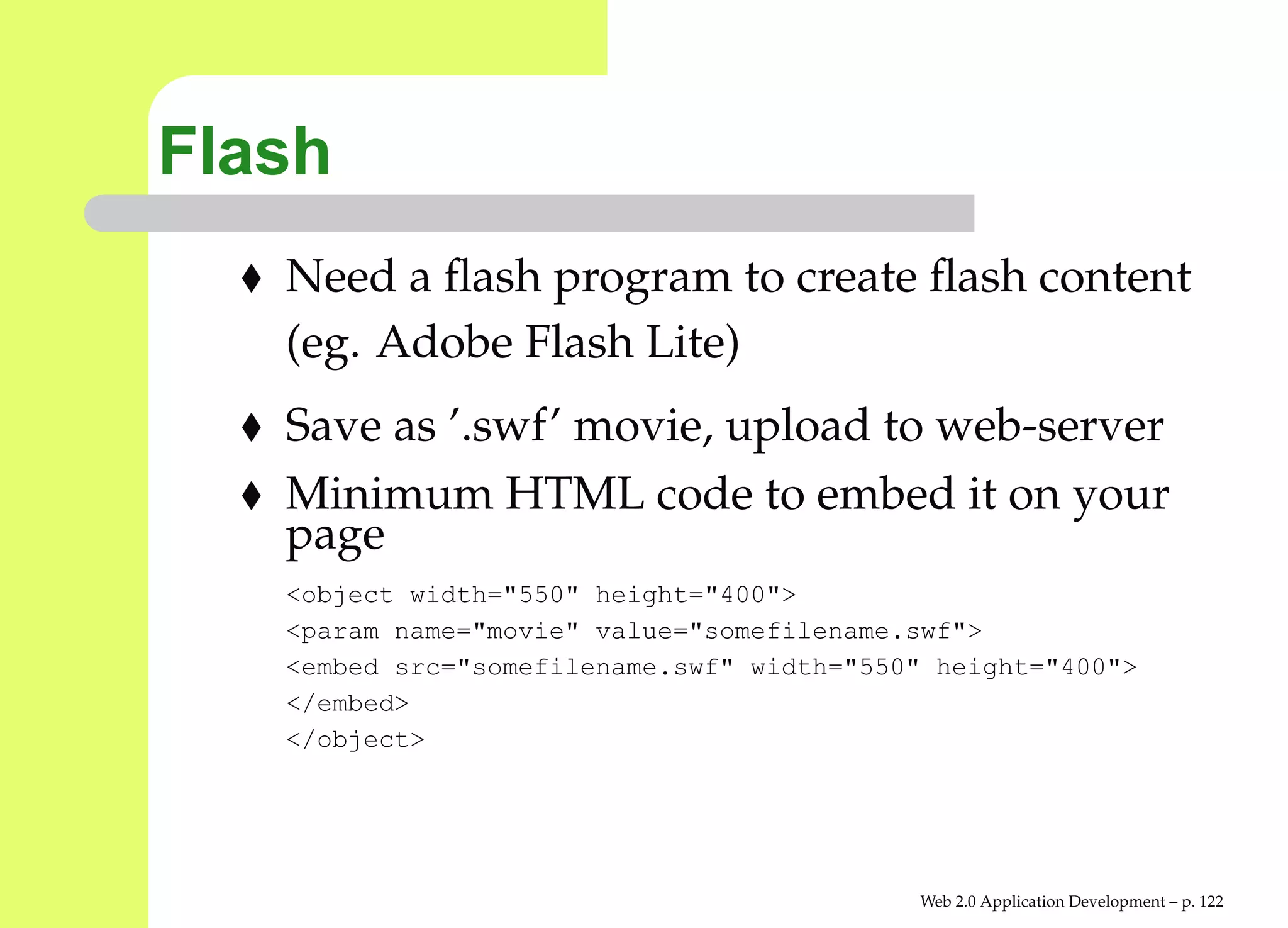 Flash
   Need a ﬂash program to create ﬂash content
   (eg. Adobe Flash Lite)
   Save as ’.swf’ movie, upload to web-server
   Minimum HTML code to embed it on your
   page
   <object width="550" height="400">
   <param name="movie" value="somefilename.swf">
   <embed src="somefilename.swf" width="550" height="400">
   </embed>
   </object>




                                           Web 2.0 Application Development – p. 12
 