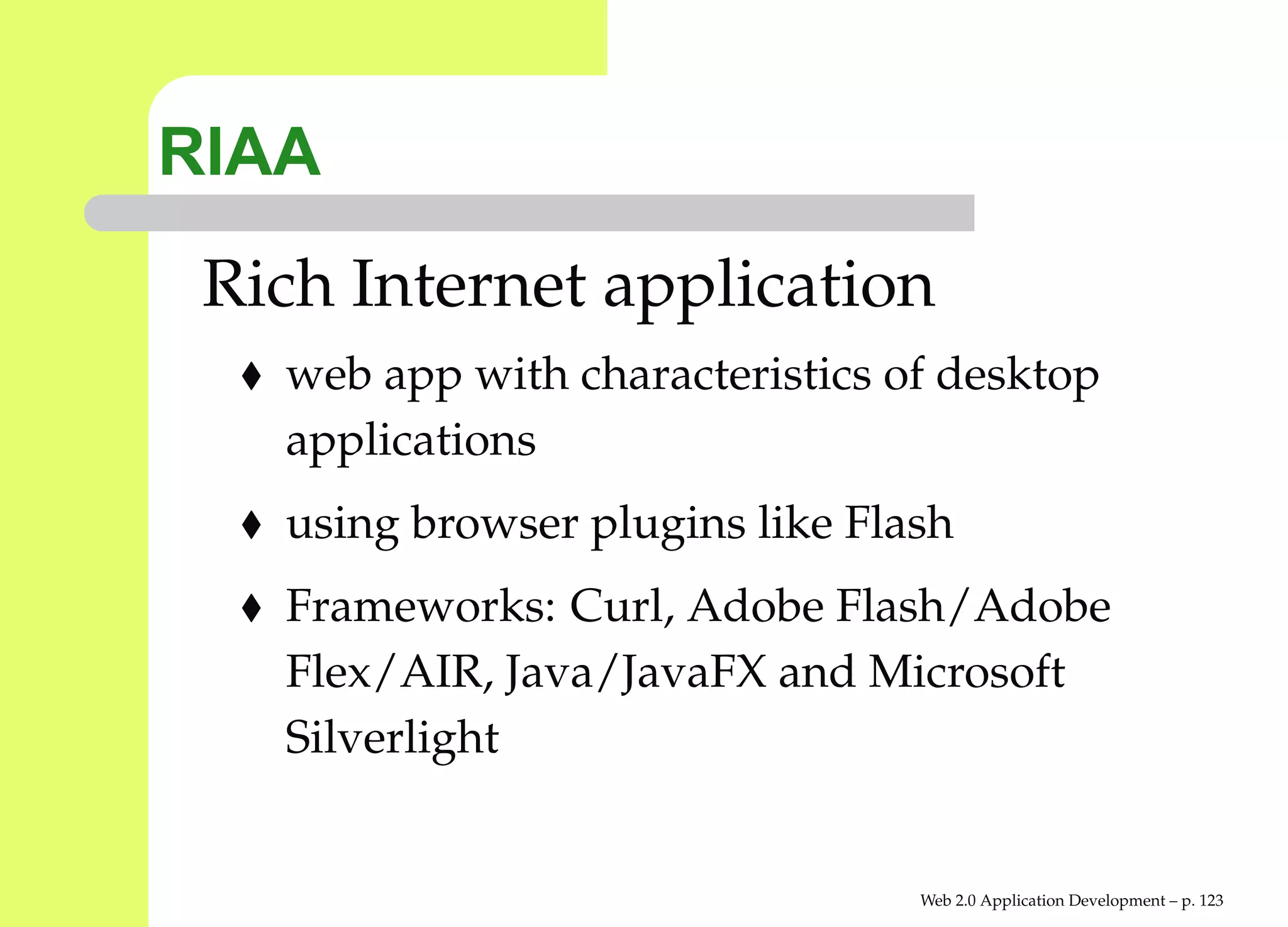 RIAA
 Rich Internet application
   web app with characteristics of desktop
   applications
   using browser plugins like Flash
   Frameworks: Curl, Adobe Flash/Adobe
   Flex/AIR, Java/JavaFX and Microsoft
   Silverlight


                                 Web 2.0 Application Development – p. 12
 