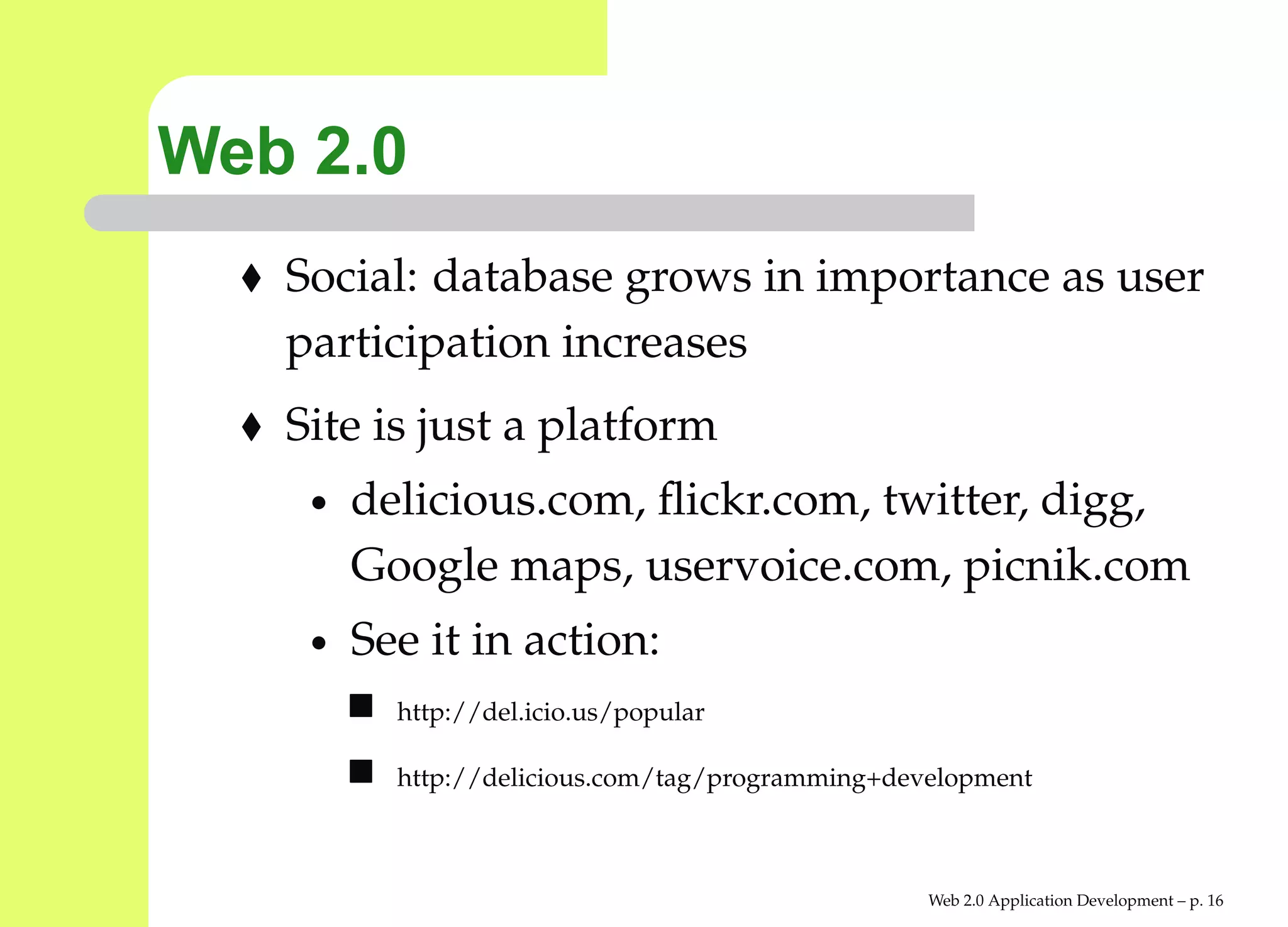 Web 2.0
   Social: database grows in importance as user
   participation increases
   Site is just a platform
    •   delicious.com, ﬂickr.com, twitter, digg,
        Google maps, uservoice.com, picnik.com
    •   See it in action:
          http://del.icio.us/popular

          http://delicious.com/tag/programming+development



                                                  Web 2.0 Application Development – p. 1
 