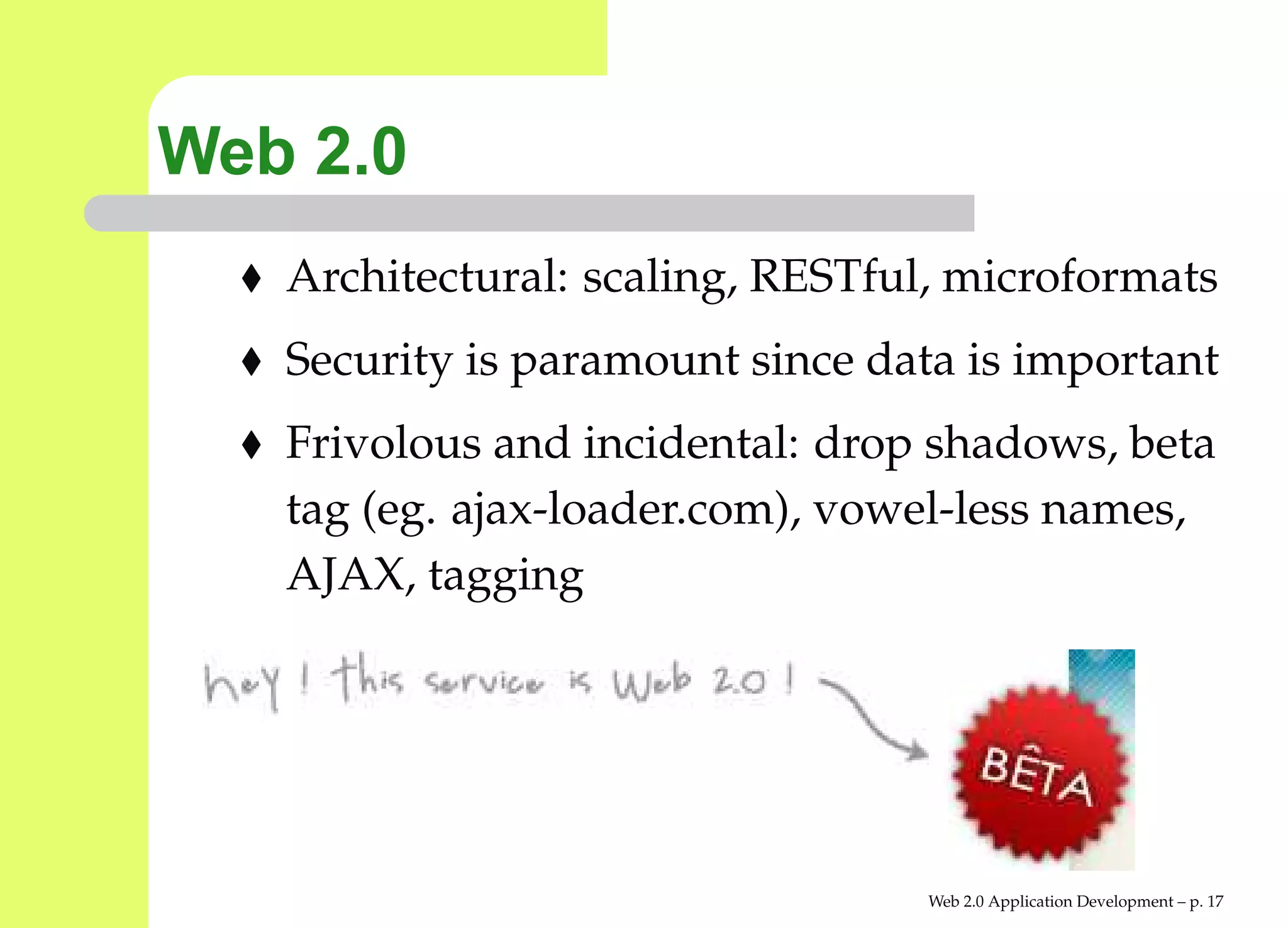 Web 2.0
   Architectural: scaling, RESTful, microformats
   Security is paramount since data is important
   Frivolous and incidental: drop shadows, beta
   tag (eg. ajax-loader.com), vowel-less names,
   AJAX, tagging




                                  Web 2.0 Application Development – p. 1
 