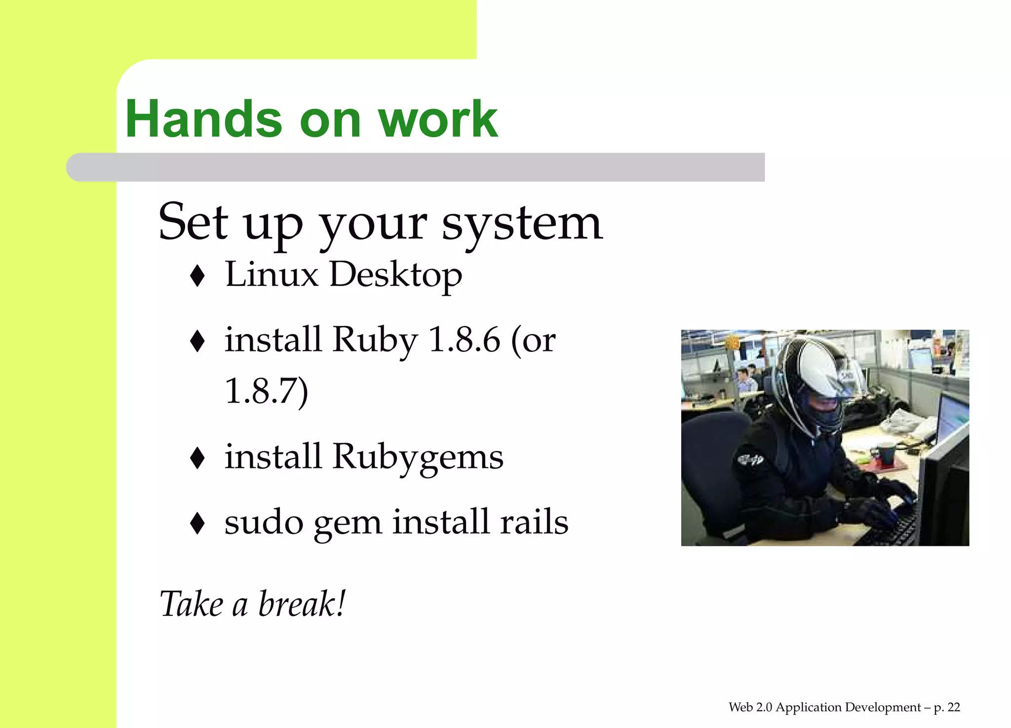 Hands on work
 Set up your system
     Linux Desktop
     install Ruby 1.8.6 (or
     1.8.7)
     install Rubygems
     sudo gem install rails

 Take a break!

                              Web 2.0 Application Development – p. 2
 