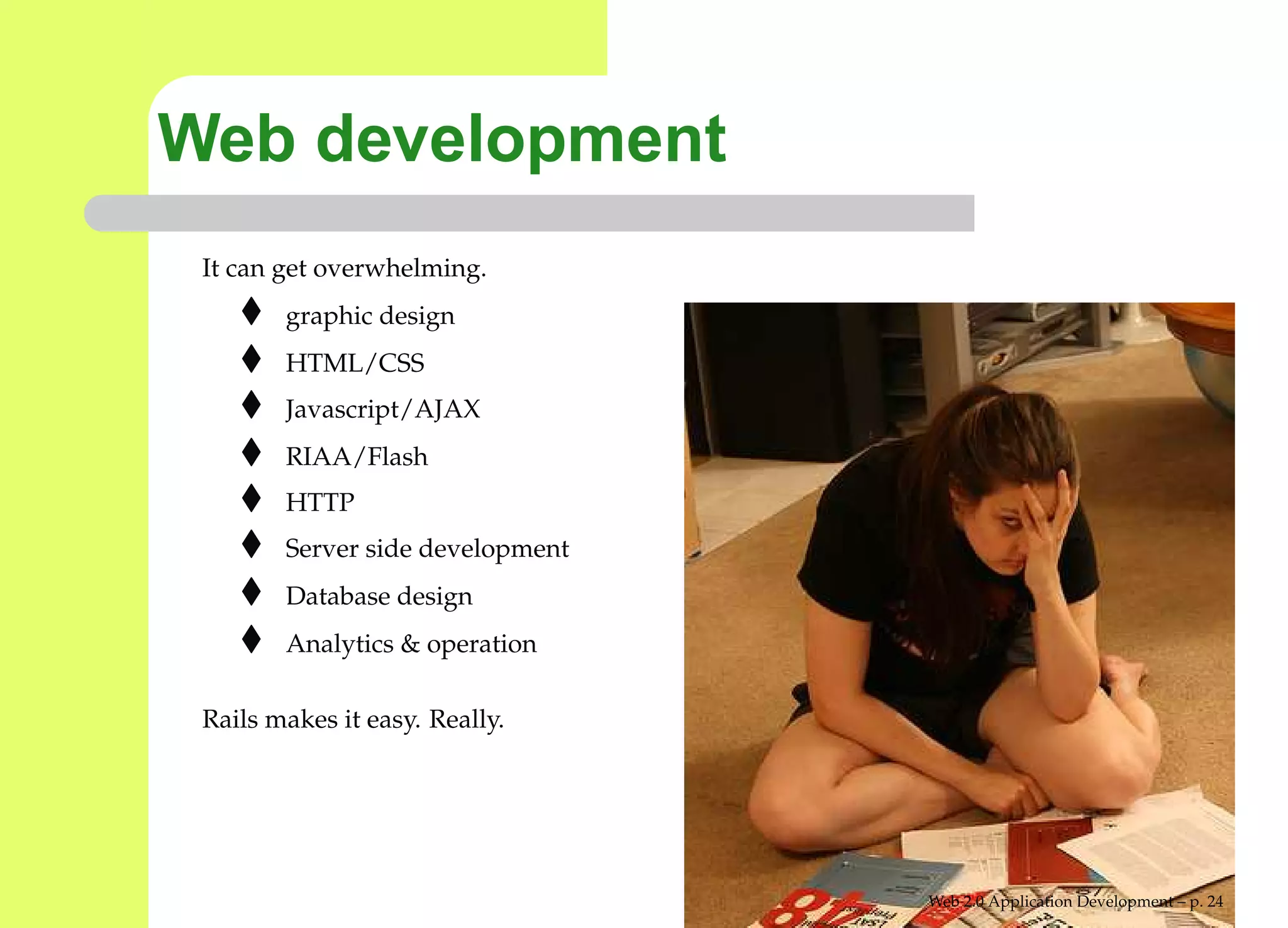 Web development
 It can get overwhelming.
        graphic design
        HTML/CSS
        Javascript/AJAX
        RIAA/Flash
        HTTP
        Server side development
        Database design
        Analytics & operation

 Rails makes it easy. Really.




                                  Web 2.0 Application Development – p. 2
 