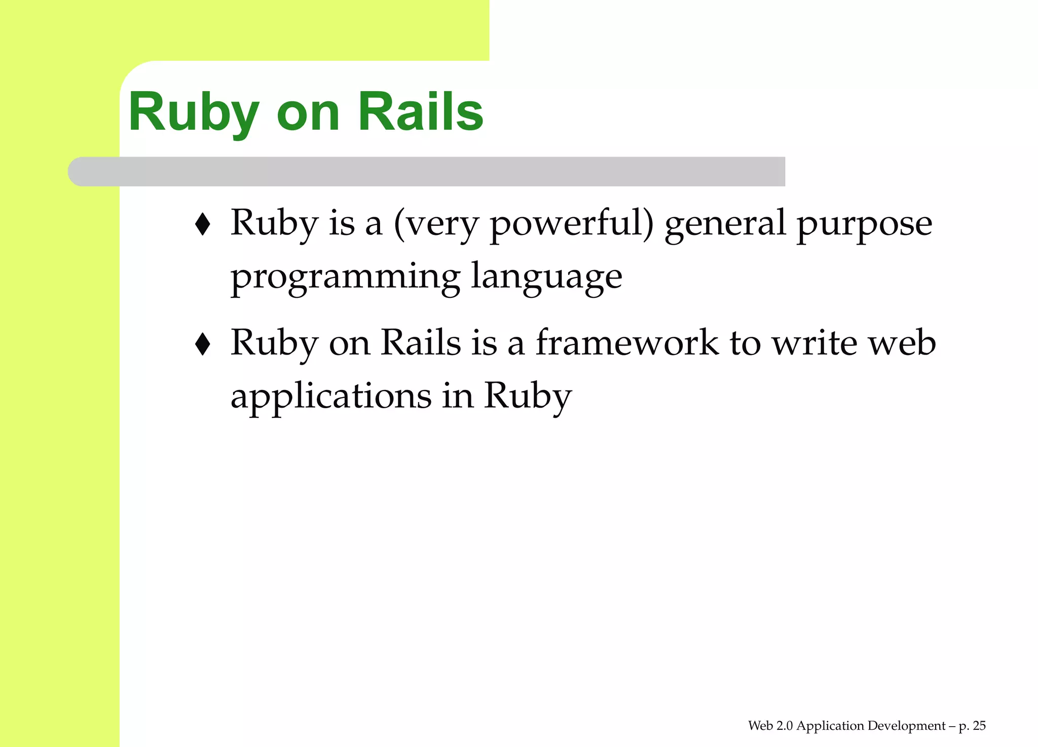 Ruby on Rails
   Ruby is a (very powerful) general purpose
   programming language
   Ruby on Rails is a framework to write web
   applications in Ruby




                                 Web 2.0 Application Development – p. 2
 