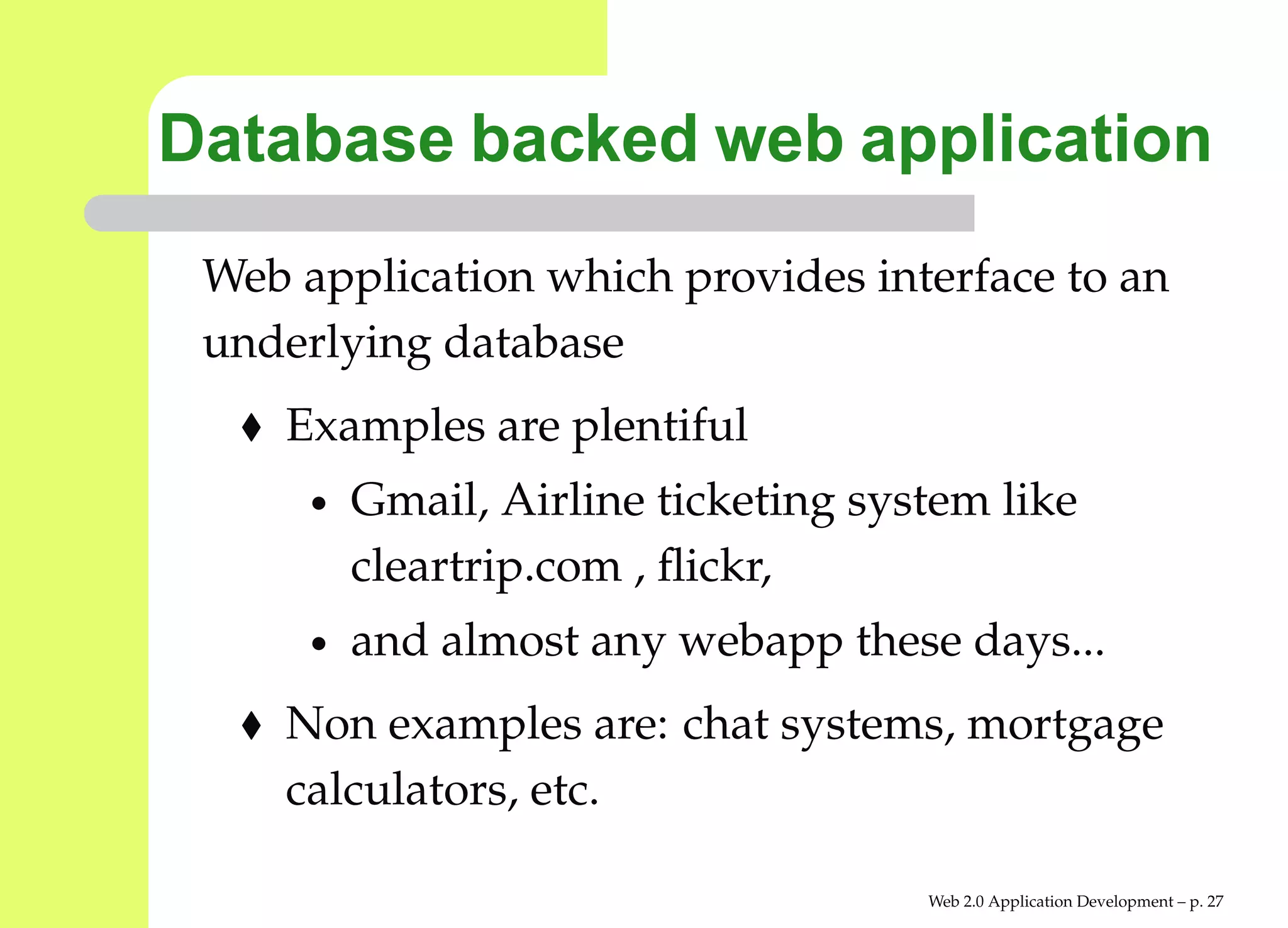 Database backed web application
 Web application which provides interface to an
 underlying database
    Examples are plentiful
      •   Gmail, Airline ticketing system like
          cleartrip.com , ﬂickr,
      •   and almost any webapp these days...
    Non examples are: chat systems, mortgage
    calculators, etc.

                                      Web 2.0 Application Development – p. 2
 