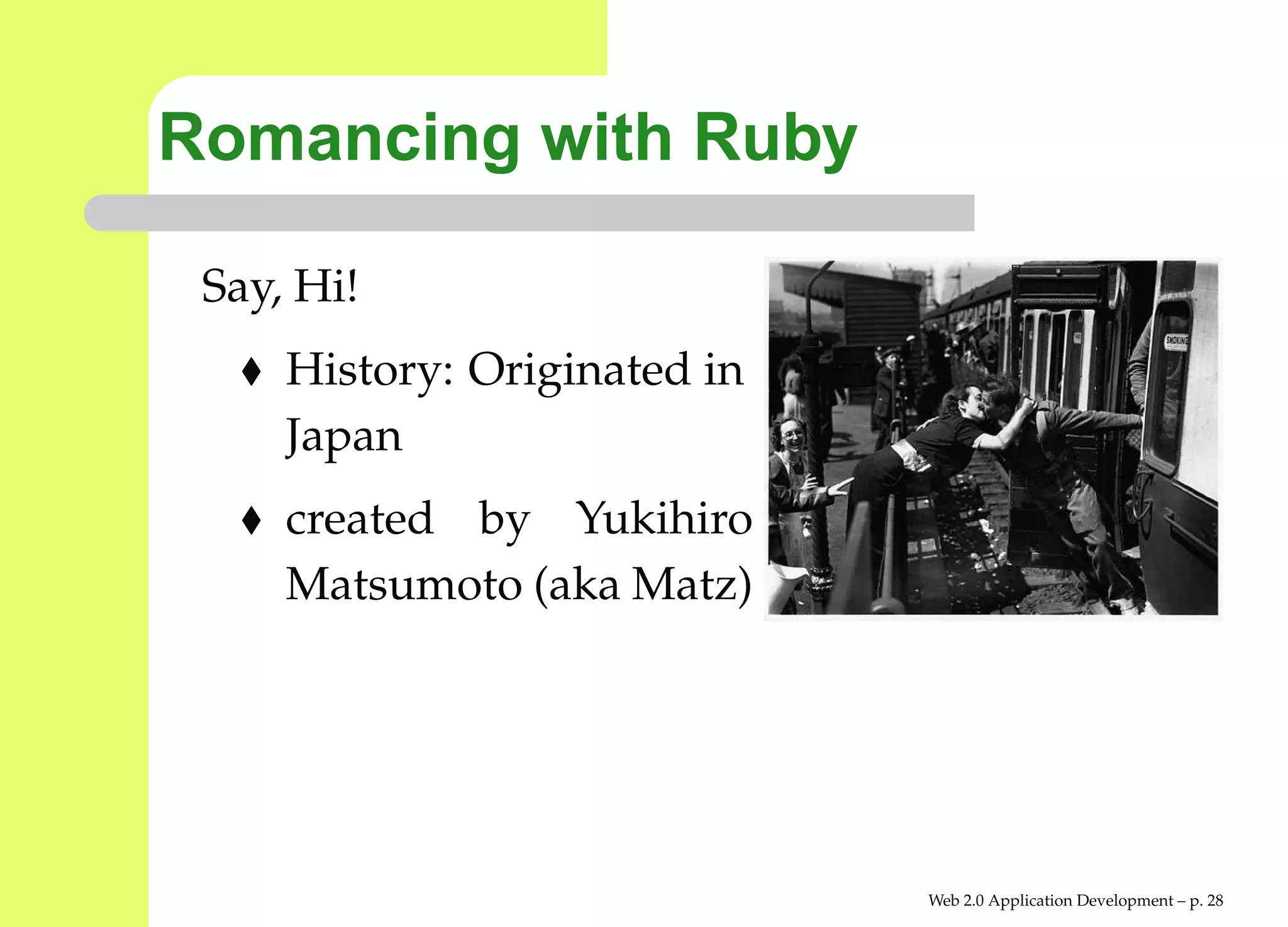 Romancing with Ruby

 Say, Hi!
     History: Originated in
     Japan
     created by Yukihiro
     Matsumoto (aka Matz)




                              Web 2.0 Application Development – p. 2
 