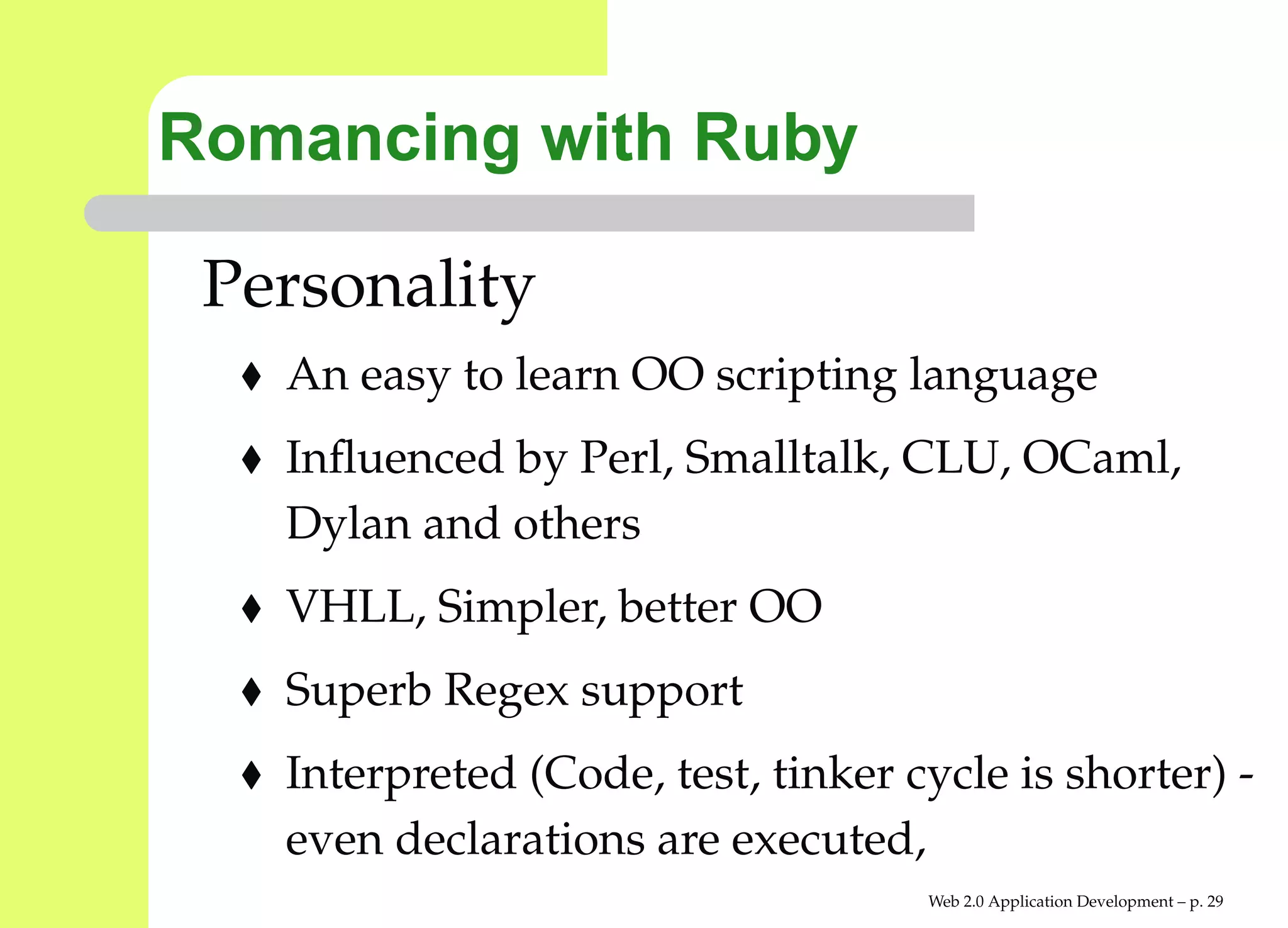 Romancing with Ruby

 Personality
   An easy to learn OO scripting language
   Inﬂuenced by Perl, Smalltalk, CLU, OCaml,
   Dylan and others
   VHLL, Simpler, better OO
   Superb Regex support
   Interpreted (Code, test, tinker cycle is shorter)
   even declarations are executed,
                                    Web 2.0 Application Development – p. 2
 