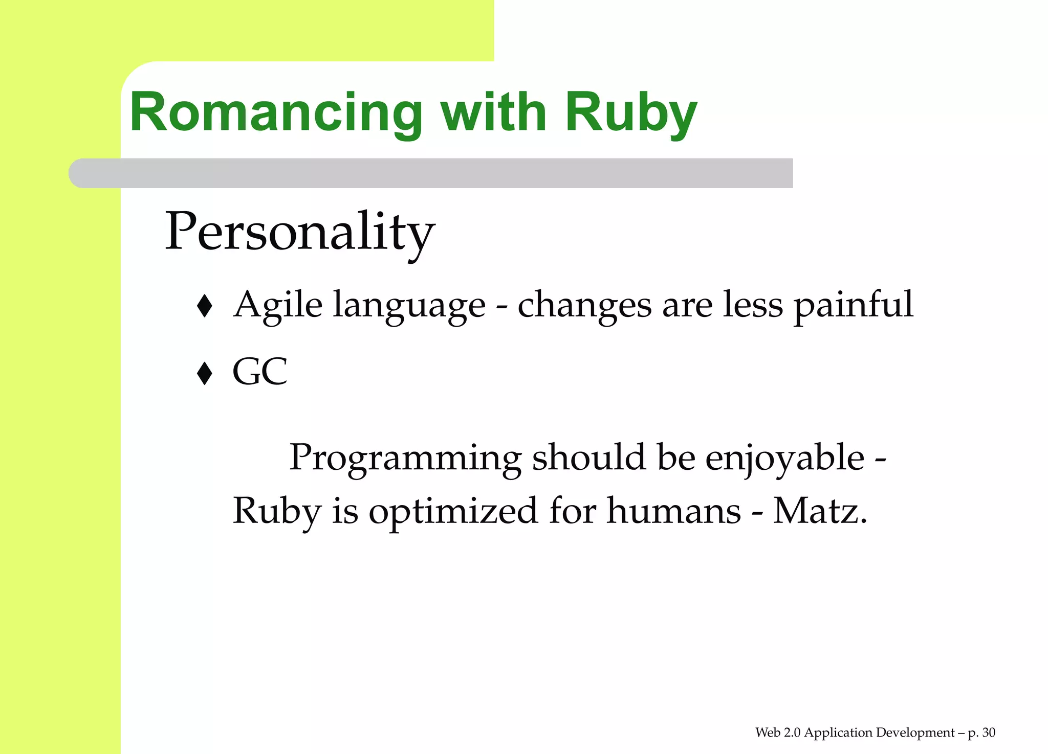 Romancing with Ruby

 Personality
   Agile language - changes are less painful
   GC

     Programming should be enjoyable -
   Ruby is optimized for humans - Matz.




                                  Web 2.0 Application Development – p. 3
 