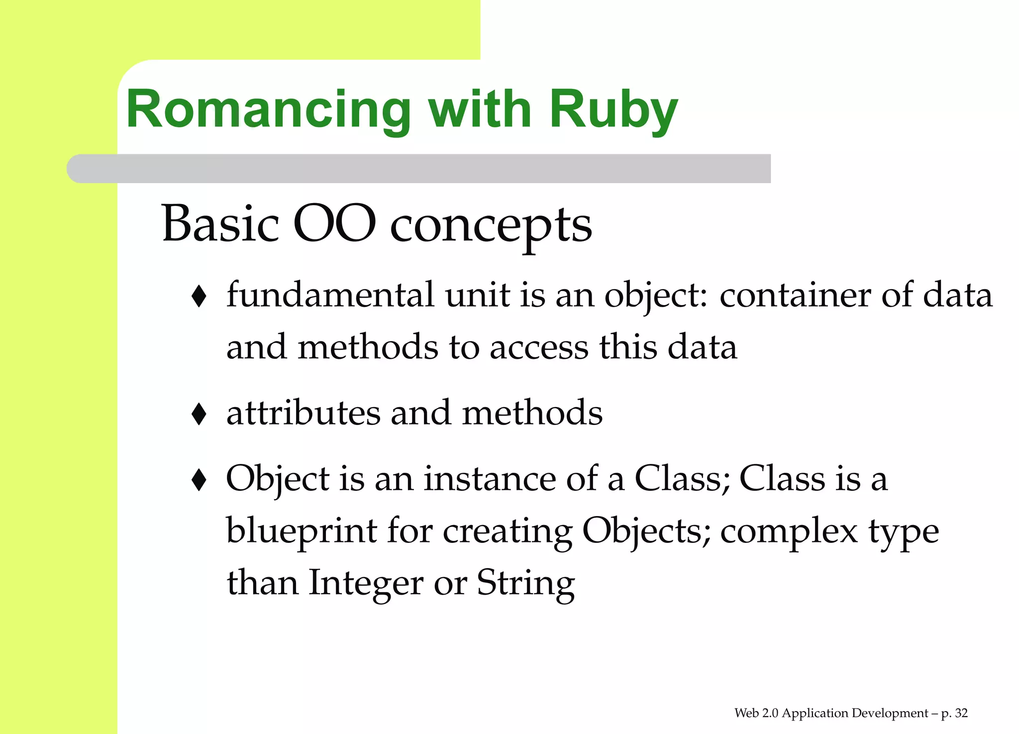 Romancing with Ruby

 Basic OO concepts
   fundamental unit is an object: container of da
   and methods to access this data
   attributes and methods
   Object is an instance of a Class; Class is a
   blueprint for creating Objects; complex type
   than Integer or String


                                  Web 2.0 Application Development – p. 3
 
