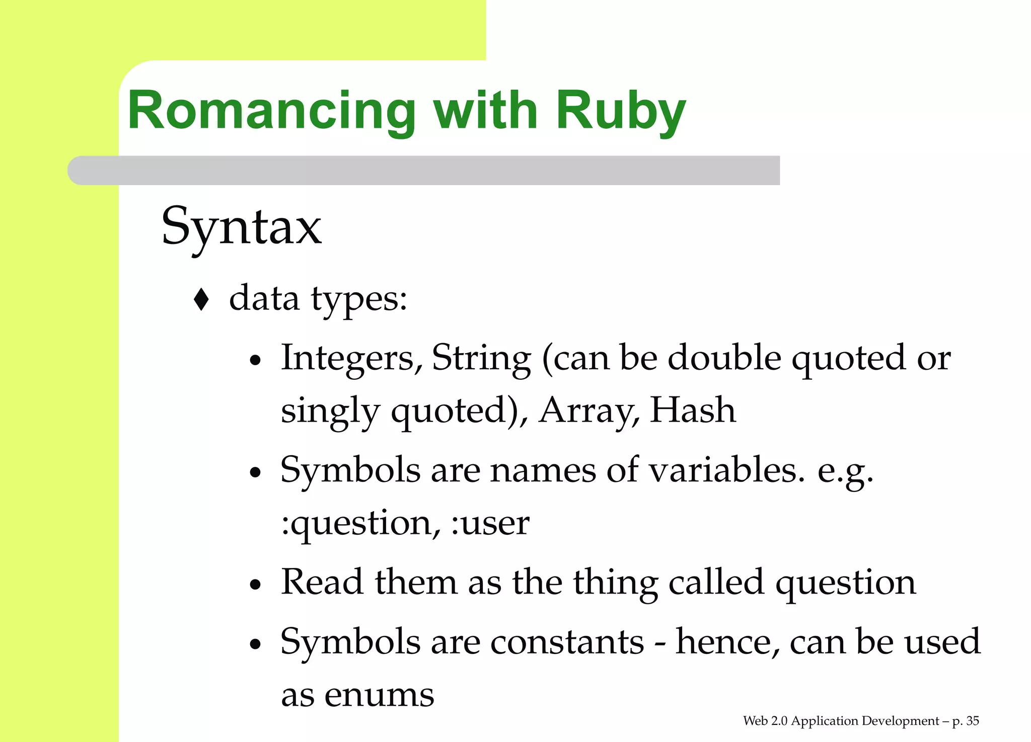 Romancing with Ruby

 Syntax
   data types:
    •   Integers, String (can be double quoted or
        singly quoted), Array, Hash
    •   Symbols are names of variables. e.g.
        :question, :user
    •   Read them as the thing called question
    •   Symbols are constants - hence, can be used
        as enums
                                    Web 2.0 Application Development – p. 3
 