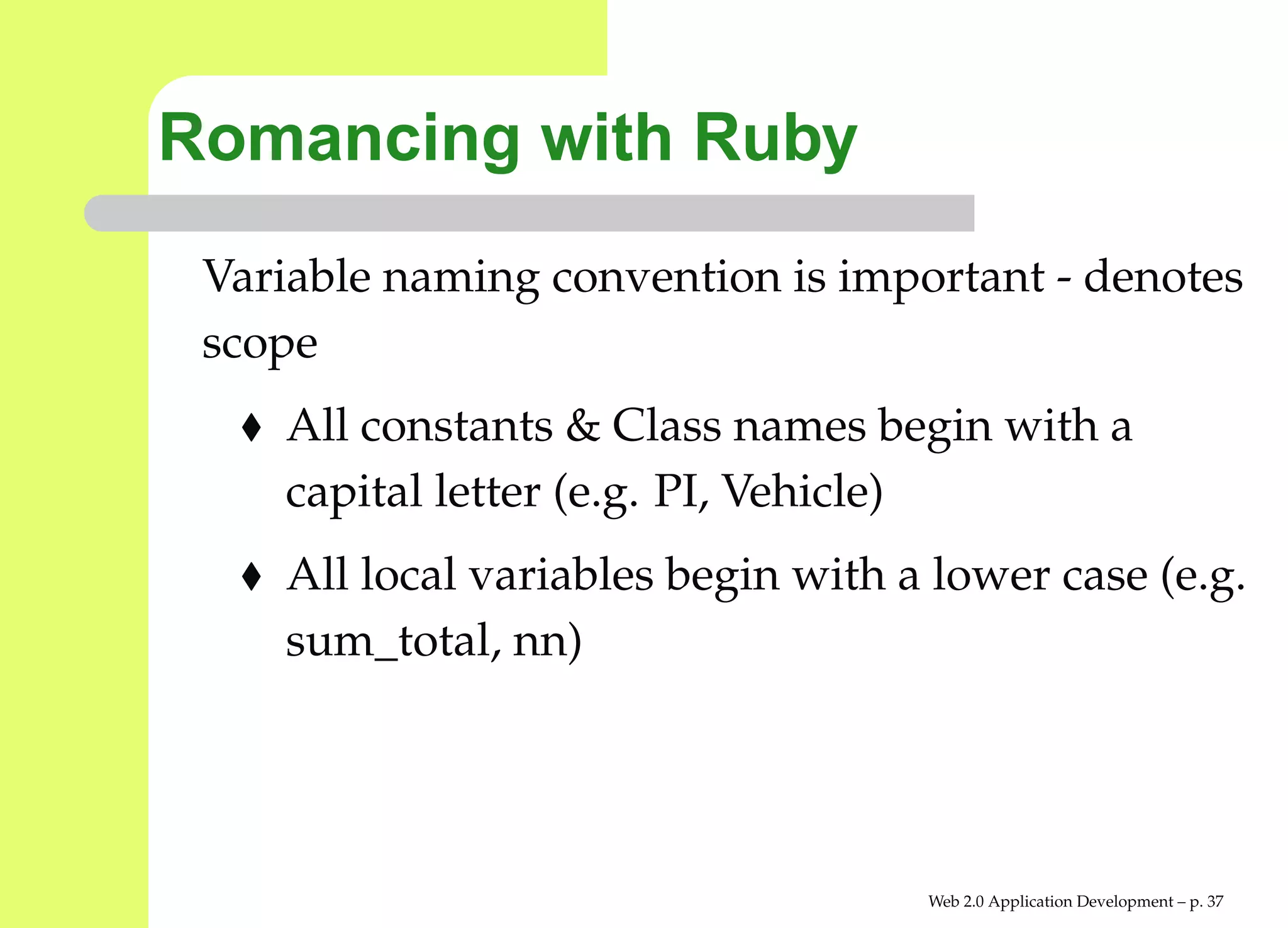 Romancing with Ruby
 Variable naming convention is important - denote
 scope
    All constants & Class names begin with a
    capital letter (e.g. PI, Vehicle)
    All local variables begin with a lower case (e.g
    sum_total, nn)




                                    Web 2.0 Application Development – p. 3
 