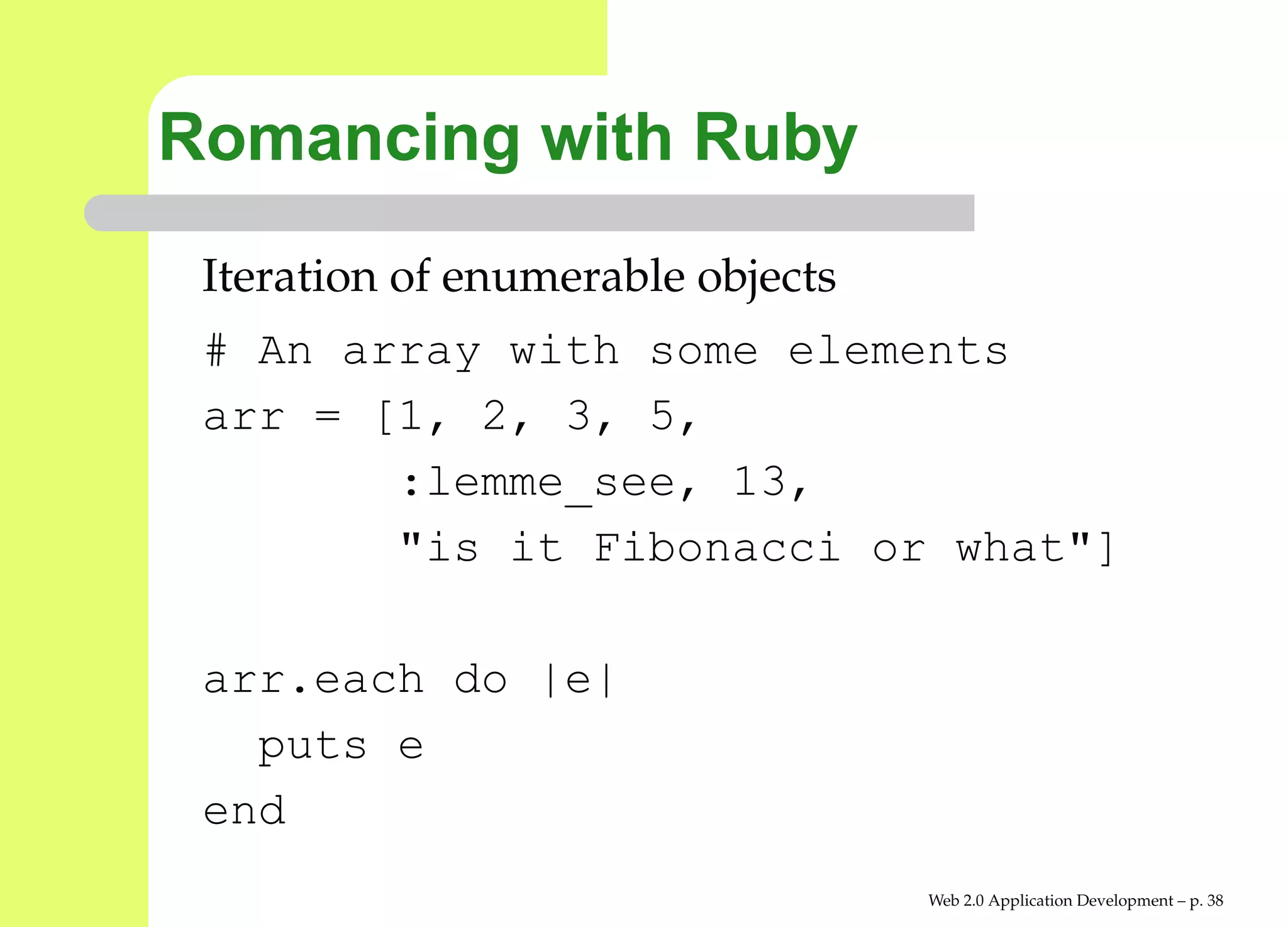 Romancing with Ruby
 Iteration of enumerable objects
 # An array with some elements
 arr = [1, 2, 3, 5,
        :lemme_see, 13,
        "is it Fibonacci or what"]

 arr.each do |e|
   puts e
 end
                                   Web 2.0 Application Development – p. 3
 