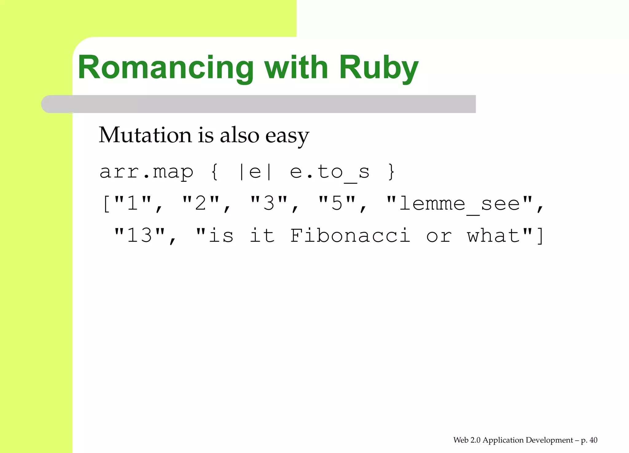 Romancing with Ruby
 Mutation is also easy
 arr.map { |e| e.to_s }
 ["1", "2", "3", "5", "lemme_see",
  "13", "is it Fibonacci or what"]




                           Web 2.0 Application Development – p. 4
 