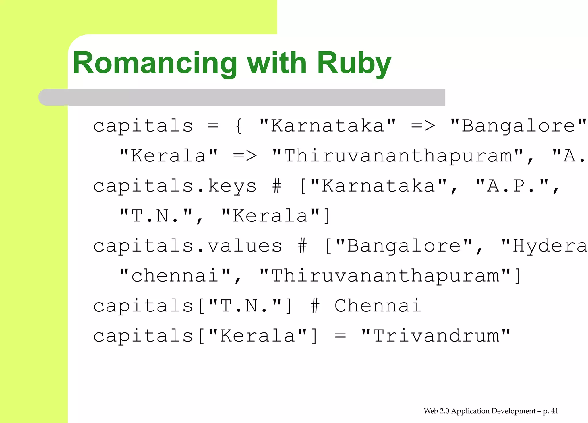 Romancing with Ruby
 capitals = { "Karnataka" => "Bangalor
   "Kerala" => "Thiruvananthapuram", "
 capitals.keys # ["Karnataka", "A.P.",
   "T.N.", "Kerala"]
 capitals.values # ["Bangalore", "Hyde
   "chennai", "Thiruvananthapuram"]
 capitals["T.N."] # Chennai
 capitals["Kerala"] = "Trivandrum"


                           Web 2.0 Application Development – p. 4
 