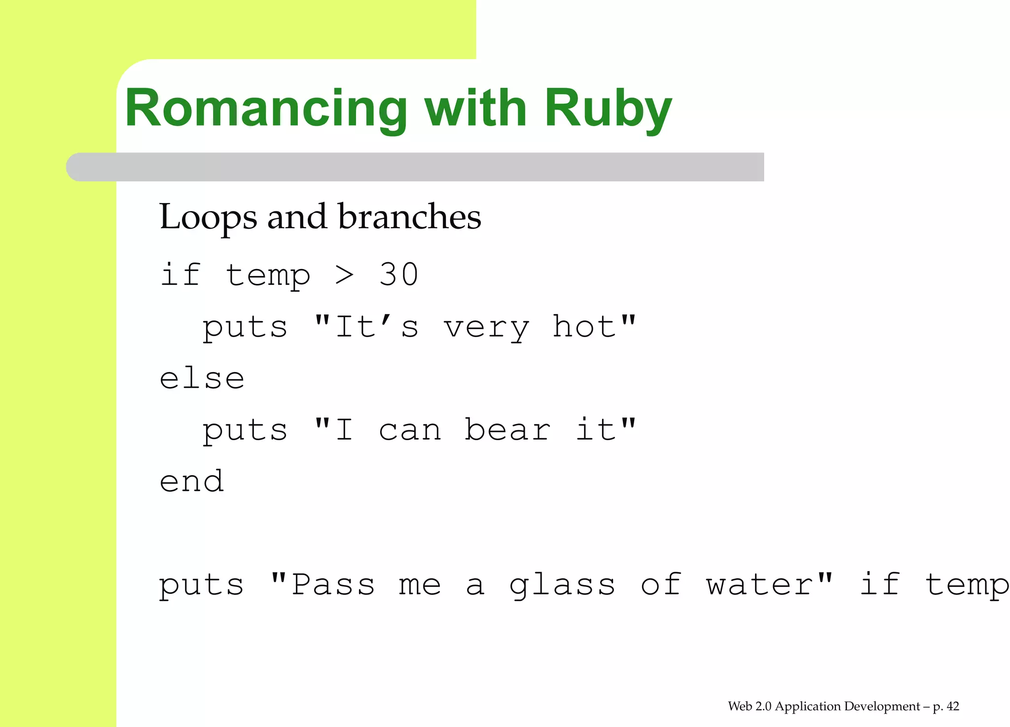 Romancing with Ruby
 Loops and branches
 if temp > 30
   puts "It’s very hot"
 else
   puts "I can bear it"
 end

 puts "Pass me a glass of water" if te


                           Web 2.0 Application Development – p. 4
 