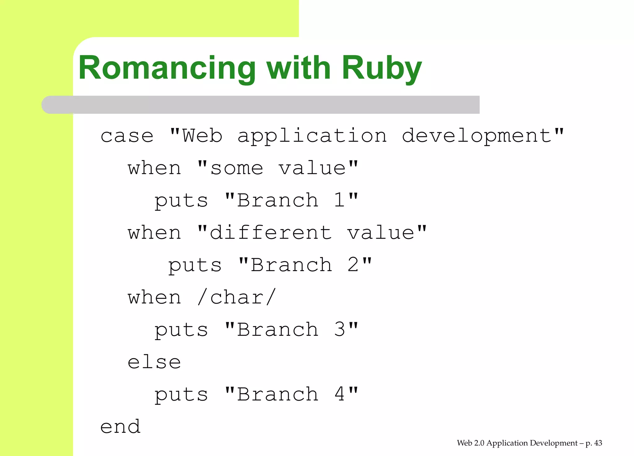 Romancing with Ruby
 case "Web application development"
   when "some value"
     puts "Branch 1"
   when "different value"
      puts "Branch 2"
   when /char/
     puts "Branch 3"
   else
     puts "Branch 4"
 end
                           Web 2.0 Application Development – p. 4
 