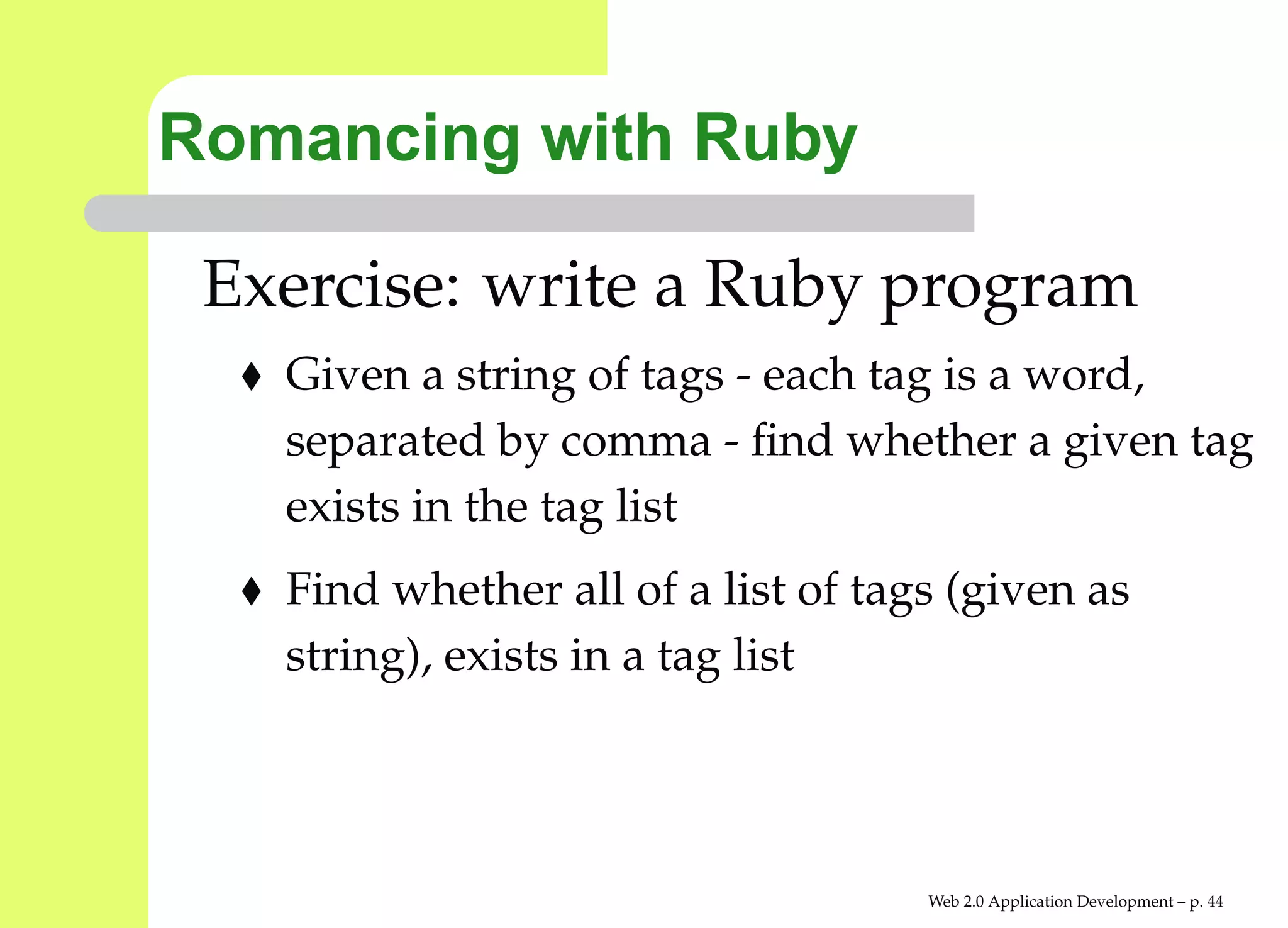 Romancing with Ruby

 Exercise: write a Ruby program
   Given a string of tags - each tag is a word,
   separated by comma - ﬁnd whether a given ta
   exists in the tag list
   Find whether all of a list of tags (given as
   string), exists in a tag list




                                    Web 2.0 Application Development – p. 4
 