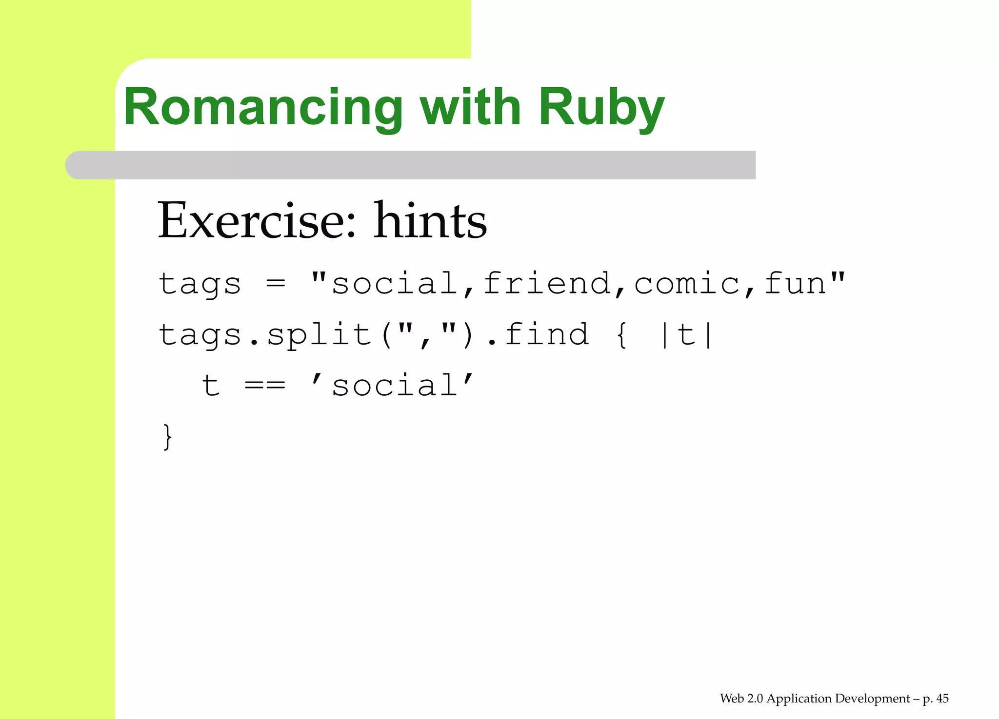 Romancing with Ruby

 Exercise: hints
 tags = "social,friend,comic,fun"
 tags.split(",").find { |t|
   t == ’social’
 }




                           Web 2.0 Application Development – p. 4
 