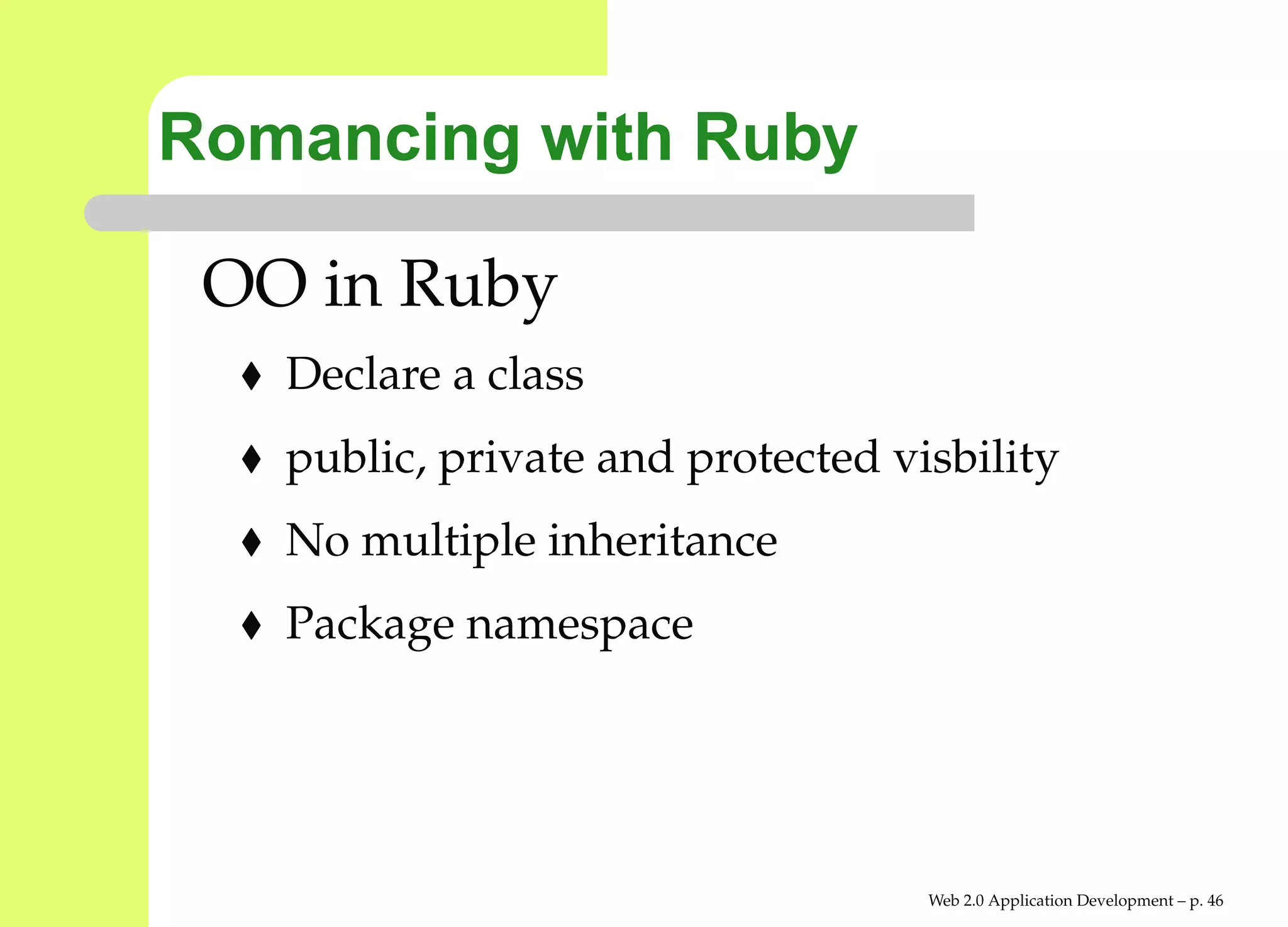 Romancing with Ruby

 OO in Ruby
   Declare a class
   public, private and protected visbility
   No multiple inheritance
   Package namespace




                                   Web 2.0 Application Development – p. 4
 