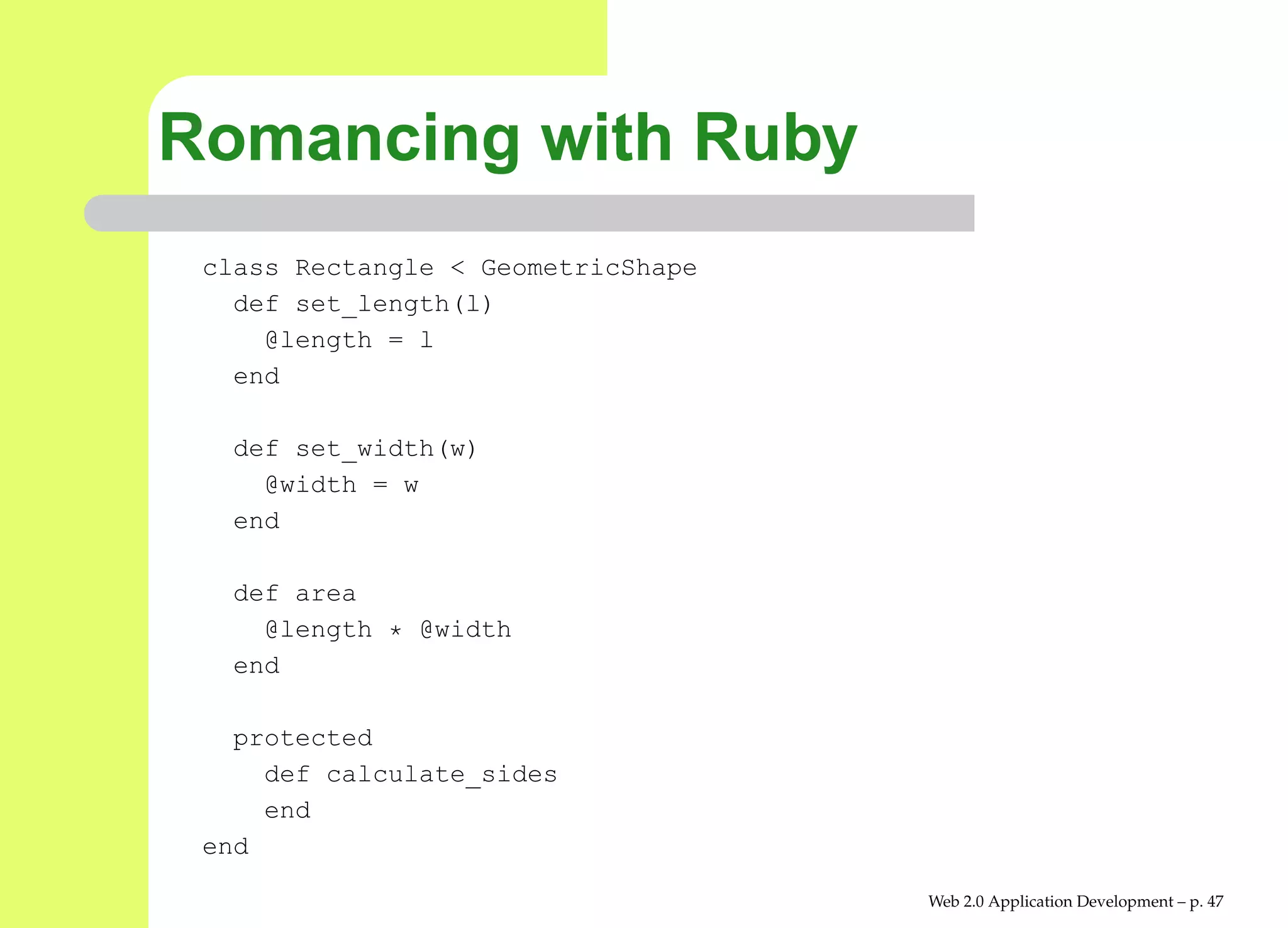Romancing with Ruby
 class Rectangle < GeometricShape
   def set_length(l)
     @length = l
   end

   def set_width(w)
     @width = w
   end

   def area
     @length * @width
   end

   protected
     def calculate_sides
     end
 end

                                    Web 2.0 Application Development – p. 4
 