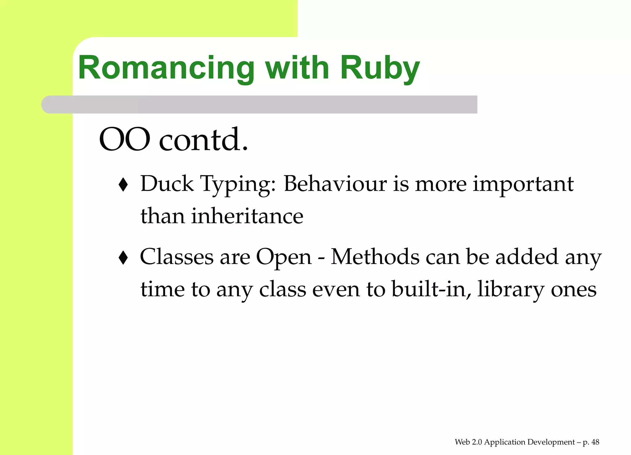 Romancing with Ruby

 OO contd.
   Duck Typing: Behaviour is more important
   than inheritance
   Classes are Open - Methods can be added any
   time to any class even to built-in, library ones




                                   Web 2.0 Application Development – p. 4
 
