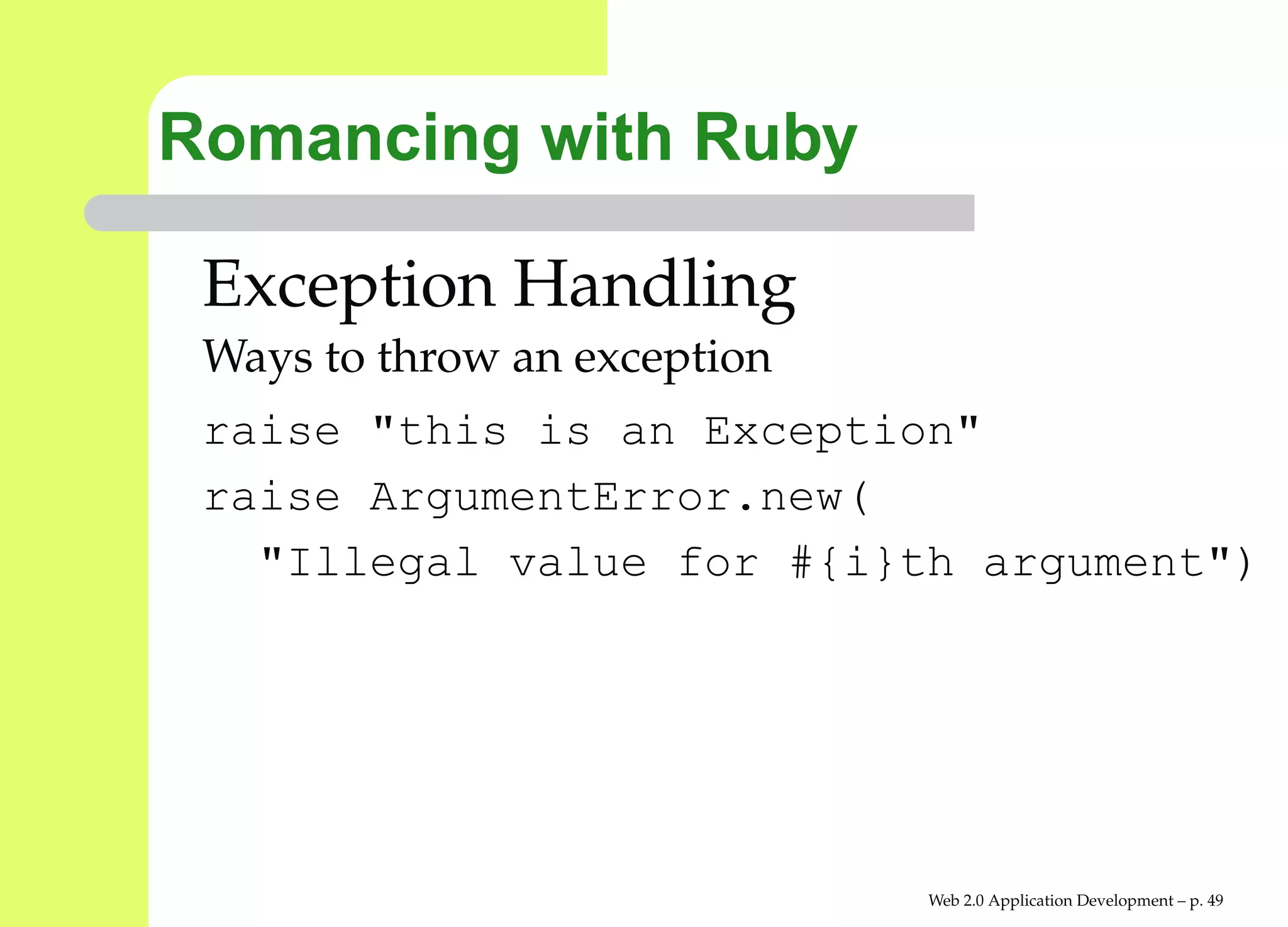 Romancing with Ruby

 Exception Handling
 Ways to throw an exception
 raise "this is an Exception"
 raise ArgumentError.new(
   "Illegal value for #{i}th argument"




                              Web 2.0 Application Development – p. 4
 