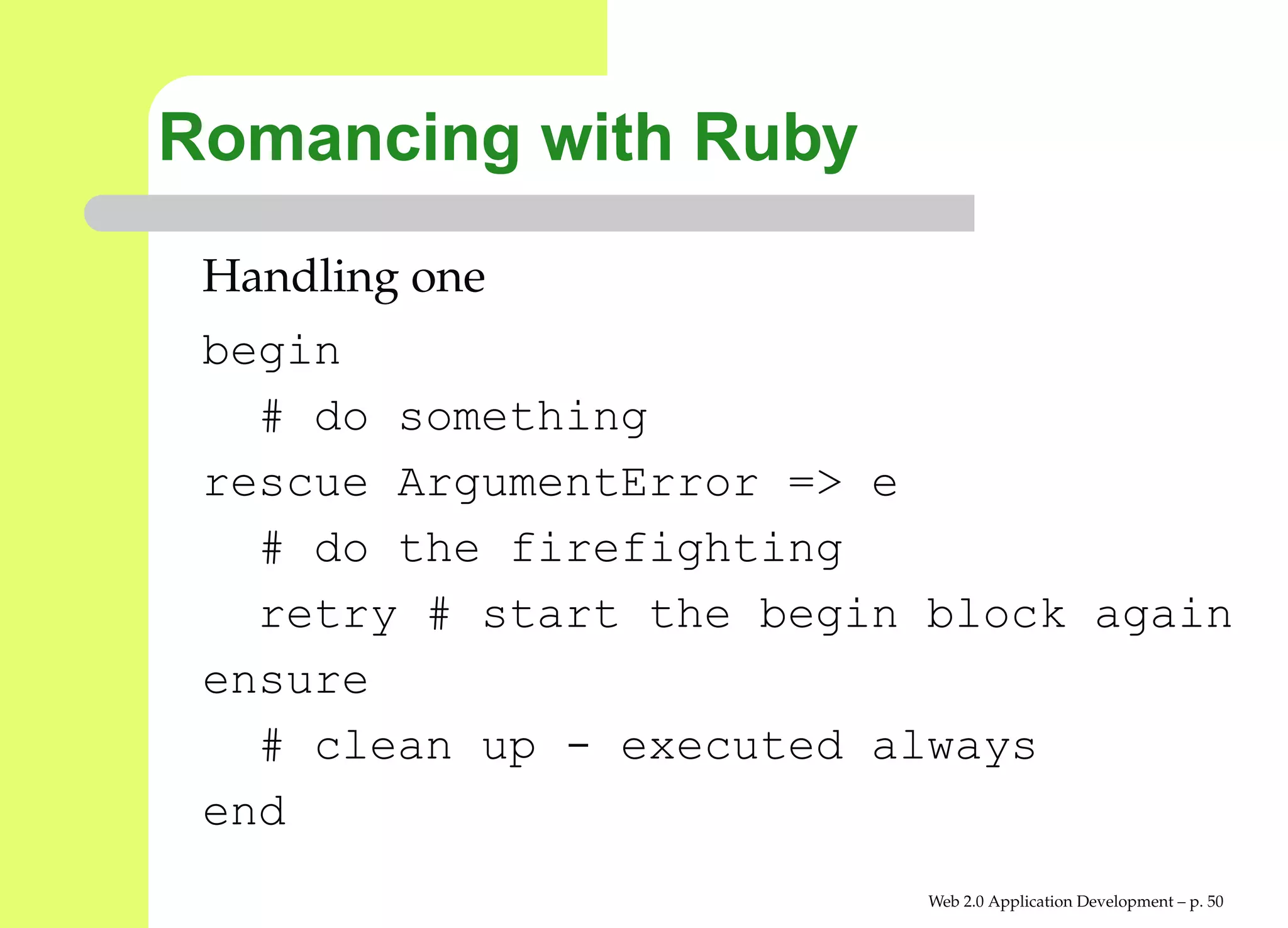 Romancing with Ruby
 Handling one
 begin
   # do something
 rescue ArgumentError => e
   # do the firefighting
   retry # start the begin block again
 ensure
   # clean up - executed always
 end
                           Web 2.0 Application Development – p. 5
 