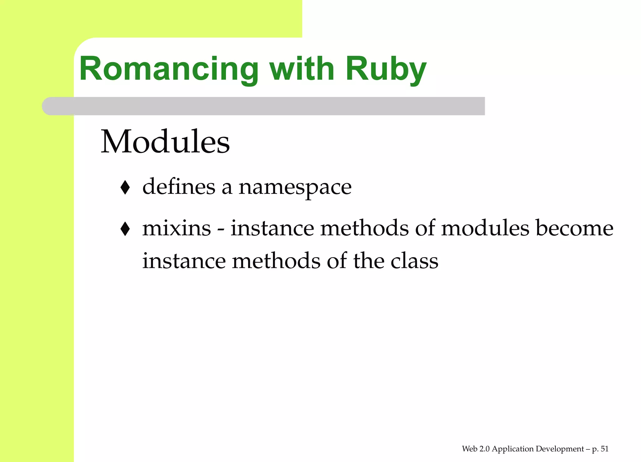 Romancing with Ruby

 Modules
   deﬁnes a namespace
   mixins - instance methods of modules become
   instance methods of the class




                                Web 2.0 Application Development – p. 5
 