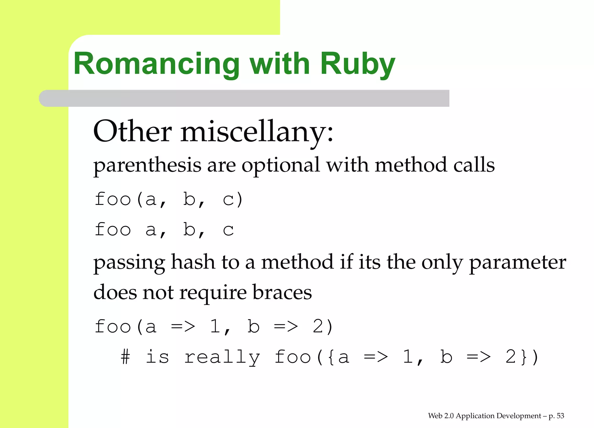 Romancing with Ruby

 Other miscellany:
 parenthesis are optional with method calls
 foo(a, b, c)
 foo a, b, c
 passing hash to a method if its the only parameter
 does not require braces
 foo(a => 1, b => 2)
   # is really foo({a => 1, b => 2})

                                    Web 2.0 Application Development – p. 5
 