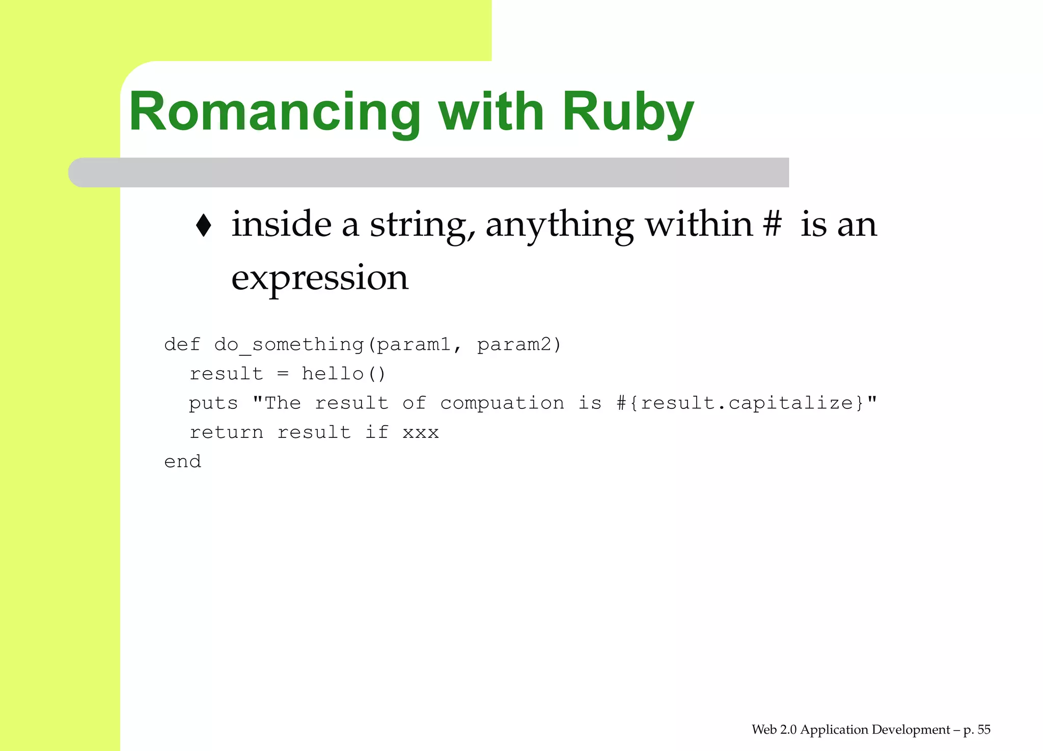 Romancing with Ruby
      inside a string, anything within # is an
      expression
 def do_something(param1, param2)
   result = hello()
   puts "The result of compuation is #{result.capitalize}"
   return result if xxx
 end




                                               Web 2.0 Application Development – p. 5
 